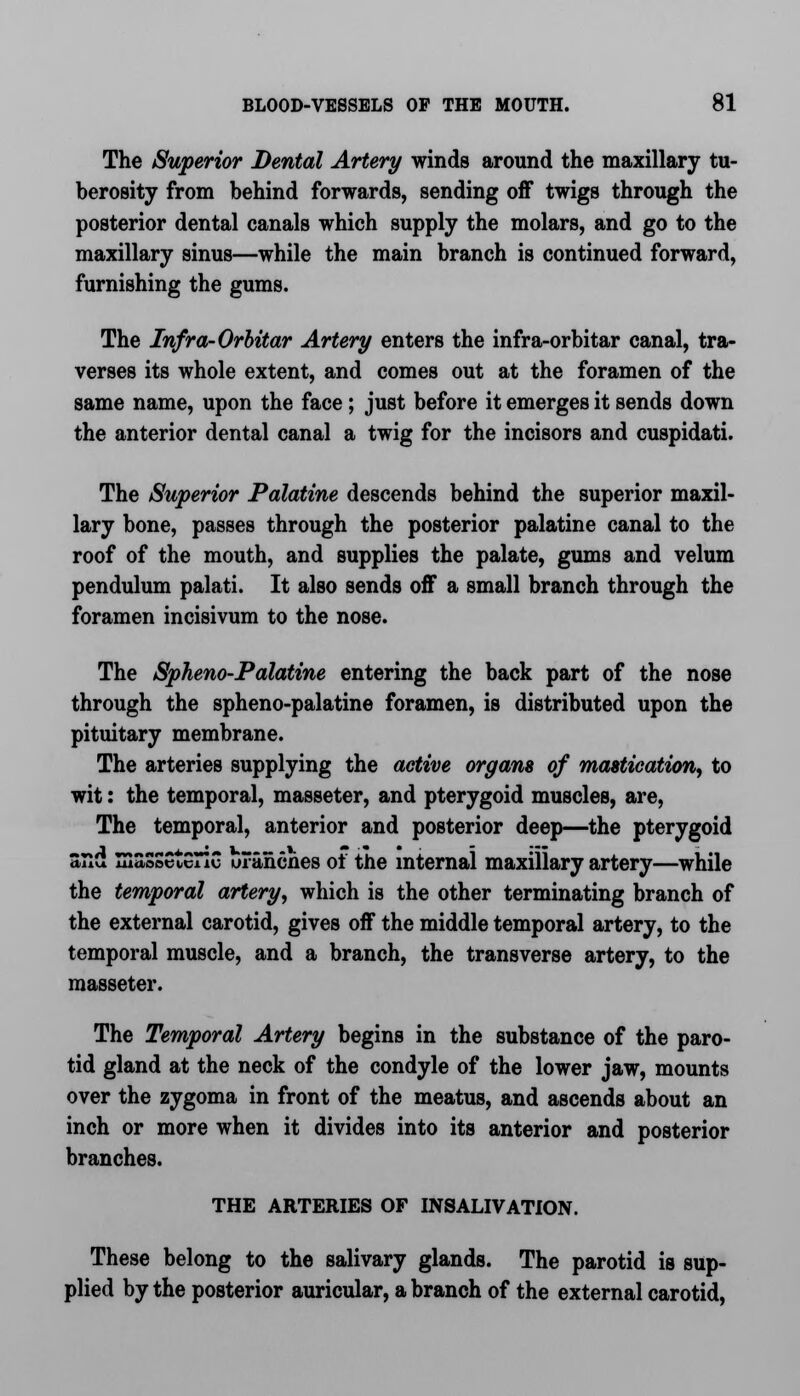 The Superior Dental Artery winds around the maxillary tu- berosity from behind forwards, sending off twigs through the posterior dental canals which supply the molars, and go to the maxillary sinus—while the main branch is continued forward, furnishing the gums. The Infra-Orbitar Artery enters the infra-orbitar canal, tra- verses its whole extent, and comes out at the foramen of the same name, upon the face ; just before it emerges it sends down the anterior dental canal a twig for the incisors and cuspidati. The Superior Palatine descends behind the superior maxil- lary bone, passes through the posterior palatine canal to the roof of the mouth, and supplies the palate, gums and velum pendulum palati. It also sends off a small branch through the foramen incisivum to the nose. The Spheno-Palatine entering the back part of the nose through the spheno-palatine foramen, is distributed upon the pituitary membrane. The arteries supplying the active organs of mastication, to wit: the temporal, masseter, and pterygoid muscles, are, The temporal, anterior and posterior deep—the pterygoid and masseteric uranciies oi the internal maxillary artery—while the temporal artery, which is the other terminating branch of the external carotid, gives off the middle temporal artery, to the temporal muscle, and a branch, the transverse artery, to the masseter. The Temporal Artery begins in the substance of the paro- tid gland at the neck of the condyle of the lower jaw, mounts over the zygoma in front of the meatus, and ascends about an inch or more when it divides into its anterior and posterior branches. THE ARTERIES OF INSALIVATION. These belong to the salivary glands. The parotid is sup- plied by the posterior auricular, a branch of the external carotid,
