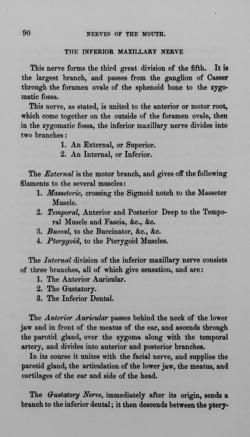 THE INFERIOR MAXILLARY NERVE This nerve forms the third great division of the fifth. It is the largest branch, and passes from the ganglion of Casser through the foramen ovale of the sphenoid bone to the zygo- matic fossa. This nerve, as stated, is united to the anterior or motor root, which come together on the outside of the foramen ovale, then in the zygomatic fossa, the inferior maxillary nerve divides into two branches: 1. An External, or Superior. 2. An Internal, or Inferior. The External is the motor branch, and gives off the following filaments to the several muscles: 1. Masseteric, crossing the Sigmoid notch to the Masseter Muscle. 2. Temporal, Anterior and Posterior Deep to the Tempo- ral Muscle and Fascia, &c, &c. 3. Buccal, to the Buccinator, &c, &c. 4. Pterygoid, to the Pterygoid Muscles. The Internal division of the inferior maxillary nerve consists of three branches, all of which give sensation, and are: 1. The Anterior Auricular. 2. The Gustatory. 3. The Inferior Dental. The Anterior Auricular passes behind the neck of the lower jaw and in front of the meatus of the ear, and ascends through the parotid gland, over the zygoma along with the temporal artery, and divides into anterior and posterior branches. In its course it unites with the facial nerve, and supplies the parotid gland, the articulation of the lower jaw, the meatus, and cartilages of the ear and side of the head. The Q-ustatory Nerve, immediately after its origin, sends a branch to the inferior dental; it then descends between the ptery-