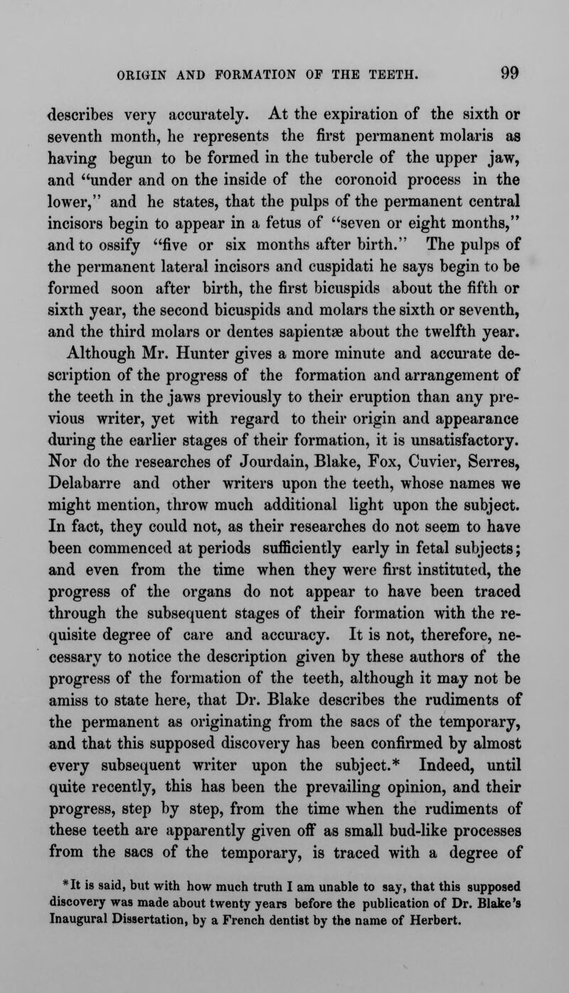 describes very accurately. At the expiration of the sixth or seventh month, he represents the first permanent molaris as having begun to be formed in the tubercle of the upper jaw, and under and on the inside of the coronoid process in the lower, and he states, that the pulps of the permanent central incisors begin to appear in a fetus of seven or eight months, and to ossify five or six months after birth. The pulps of the permanent lateral incisors and cuspidati he says begin to be formed soon after birth, the first bicuspids about the fifth or sixth year, the second bicuspids and molars the sixth or seventh, and the third molars or dentes sapientae about the twelfth year. Although Mr. Hunter gives a more minute and accurate de- scription of the progress of the formation and arrangement of the teeth in the jaws previously to their eruption than any pre- vious writer, yet with regard to their origin and appearance during the earlier stages of their formation, it is unsatisfactory. Nor do the researches of Jourdain, Blake, Fox, Cuvier, Serres, Delabarre and other writers upon the teeth, whose names we might mention, throw much additional light upon the subject. In fact, they could not, as their researches do not seem to have been commenced at periods sufficiently early in fetal subjects; and even from the time when they were first instituted, the progress of the organs do not appear to have been traced through the subsequent stages of their formation with the re- quisite degree of care and accuracy. It is not, therefore, ne- cessary to notice the description given by these authors of the progress of the formation of the teeth, although it may not be amiss to state here, that Dr. Blake describes the rudiments of the permanent as originating from the sacs of the temporary, and that this supposed discovery has been confirmed by almost every subsequent writer upon the subject.* Indeed, until quite recently, this has been the prevailing opinion, and their progress, step by step, from the time when the rudiments of these teeth are apparently given off as small bud-like processes from the sacs of the temporary, is traced with a degree of *It is said, but with how much truth I am unable to say, that this supposed discovery was made about twenty years before the publication of Dr. Blake's Inaugural Dissertation, by a French dentist by the name of Herbert.