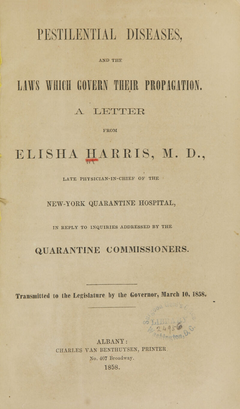 PESTILENTIAL DISEASES, AND THE LAWS WHICH GOVERN THEIR PROPAGATION. A. LETTER FROM ELISHA HARRIS, M. D., M ; 7 LATE PHYSICIAN-IN-CHIEF OF THE NEW-YORK QUARANTINE HOSPITAL, IN REPLY TO INQUIRIES ADDRESSED BY THE QUARANTINE COMMISSIONERS. Transmitted to the Legislature by the Governor, March 10,1858. * 5 ALBANY: CHARLES VAN BENTHUYSEN, PRINTER No. 407 Broadway. 1858.