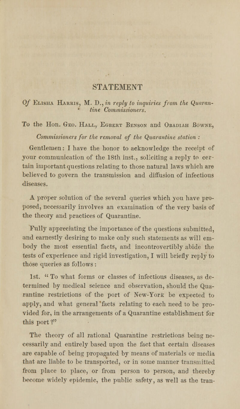 STATEMENT Of Elisha Harris, M. D., in reply to inquiries from the Quaran- tine Commissioners. To the Hon. Geo. Hall, Egbert Benson and Obadiah Bowne, Commissioners for the removal of the Quarantine station : Gentlemen: I have the honor to acknowledge the receipt of jour communication of the 18th inst., soliciting a reply to cer- tain important questions relating to those natural laws which are believed to govern the transmission and diffusion of infectious diseases. A proper solution of the several queries which you have pro- posed, necessarily involves an examination of the very basis of the theory and practices of Quarantine. Fully appreciating the importance of the questions submitted, and earnestly desiring to make only such statements as will em- body the most essential facts, and incontrovertibly abide the tests of experience and rigid investigation, I will briefly reply to those queries as follows: 1st.  To what forms or classes of infectious diseases, as de- termined by medical science and observation, should the Qua- rantine restrictions of the port of New-Yor& be expected to apply, and what general 'facts relating to each need to be pro- vided for, in the arrangements of a Quarantine establishment for this port 1 The theory of all rational Quarantine restrictions being ne- cessarily and entirely based upon the fact that certain diseases are capable of being propagated by means of materials or media that are liable to be transported, or in some manner transmitted from place to place, or from person to person, and thereby become widely epidemic, the public safety, as well as the tran-