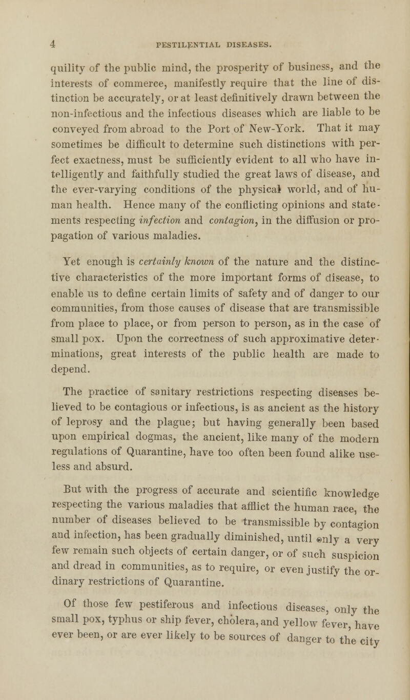 quility of the public mind, the prosperity of business, and the interests of commerce, manifestly require that the line ol dis- tinction be accurately, or at least definitively drawn between the non-infectious and the infectious diseases which are liable to be conveyed from abroad to the Port of New-York. That it may sometimes be difficult to determine such distinctions with per- fect exactness, must be sufficiently evident to all who have in- telligently and faithfully studied the great laws of disease, and the ever-varying conditions of the physical world, and of hu- man health. Hence many of the conflicting opinions and state- ments respecting infection and contagion, in the diffusion or pro- pagation of various maladies. Yet enough is certainly known of the nature and the distinc- tive characteristics of the more important forms of disease, to enable us to define certain limits of safety and of danger to our communities, from those causes of disease that are transmissible from place to place, or from person to person, as in the case of small pox. Upon the correctness of such approximative deter- minations, great interests of the public health are made to depend. The practice of sanitary restrictions respecting diseases be- lieved to be contagious or infectious, is as ancient as the history of leprosy and the plague; but having generally been based upon empirical dogmas, the ancient, like many of the modern regulations of Quarantine, have too often been found alike use- less and absurd. But with the progress of accurate and scientific knowledge respecting the various maladies that afflict the human race, the number of diseases believed to be transmissible by contagion and infection, has been gradually diminished, until ®nly a very few remain such objects of certain danger, or of such suspicion and dread in communities, as to require, or even justify the or- dinary restrictions of Quarantine. Of those few pestiferous and infectious diseases, only the small pox, typhus or ship fever, cholera, and yellow fever, have ever been, or are ever likely to be sources of danger to the city