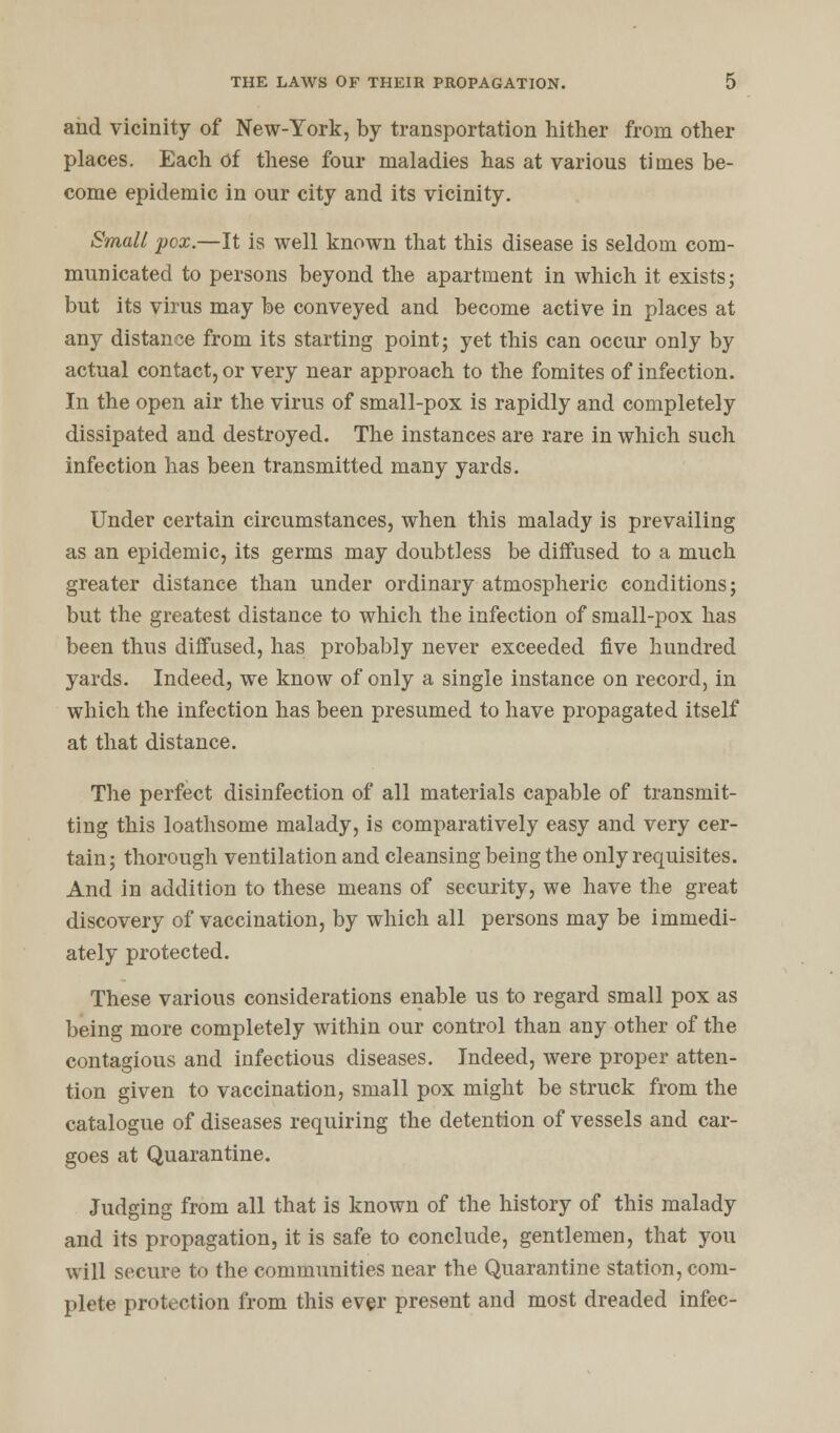 and vicinity of New-York, by transportation hither from other places. Each of these four maladies has at various times be- come epidemic in our city and its vicinity. Small pox.—It is well known that this disease is seldom com- municated to persons beyond the apartment in which it exists; but its virus may be conveyed and become active in places at any distance from its starting point; yet this can occur only by actual contact, or very near approach to the fomites of infection. In the open air the virus of small-pox is rapidly and completely dissipated and destroyed. The instances are rare in which such infection has been transmitted many yards. Under certain circumstances, when this malady is prevailing as an epidemic, its germs may doubtless be diffused to a much greater distance than under ordinary atmospheric conditions; but the greatest distance to which the infection of small-pox has been thus diffused, has probably never exceeded five hundred yards. Indeed, we know of only a single instance on record, in which the infection has been presumed to have propagated itself at that distance. The perfect disinfection of all materials capable of transmit- ting this loathsome malady, is comparatively easy and very cer- tain ; thorough ventilation and cleansing being the only requisites. And in addition to these means of security, we have the great discovery of vaccination, by which all persons may be immedi- ately protected. These various considerations enable us to regard small pox as being more completely within our control than any other of the contagious and infectious diseases. Indeed, were proper atten- tion given to vaccination, small pox might be struck from the catalogue of diseases requiring the detention of vessels and car- goes at Quarantine. Judging from all that is known of the history of this malady and its propagation, it is safe to conclude, gentlemen, that you will secure to the communities near the Quarantine station, com- plete protection from this ever present and most dreaded infec-