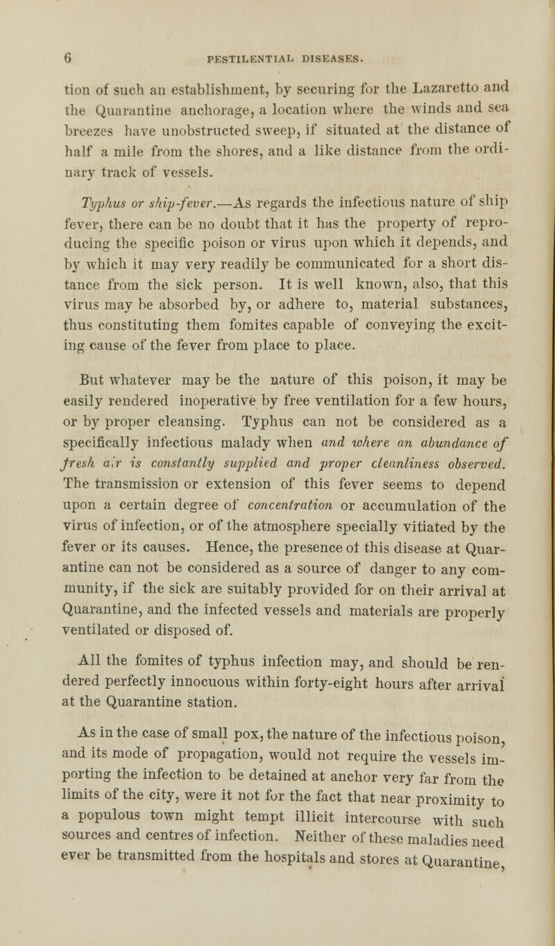 tion of such an establishment, by securing for the Lazaretto and the Quarantine anchorage, a location where the winds and sea breezes have unobstructed sweep, if situated at the distance of half a mile from the shores, and a like distance from the ordi- nary track of vessels. Typhus or ship-fever.—As regards the infectious nature of ship fever, there can be no doubt that it has the property of repro- ducing the specific poison or virus upon which it depends, and by which it may very readily be communicated for a short dis- tance from the sick person. It is well known, also, that this virus may be absorbed by, or adhere to, material substances, thus constituting them fomites capable of conveying the excit- ing cause of the fever from place to place. But whatever may be the nature of this poison, it may be easily rendered inoperative by free ventilation for a few hours, or by proper cleansing. Typhus can not be considered as a specifically infectious malady when and where an abundance of Jresk air is constantly supplied and proper cleanliness observed. The transmission or extension of this fever seems to depend upon a certain degree of concentration or accumulation of the virus of infection, or of the atmosphere specially vitiated by the fever or its causes. Hence, the presence of this disease at Quar- antine can not be considered as a source of danger to any com- munity, if the sick are suitably provided for on their arrival at Quarantine, and the infected vessels and materials are properly ventilated or disposed of. All the fomites of typhus infection may, and should be ren- dered perfectly innocuous within forty-eight hours after arrival at the Quarantine station. As in the case of small pox, the nature of the infectious poison and its mode of propagation, would not require the vessels im- porting the infection to be detained at anchor very far from the limits of the city, were it not for the fact that near proximity to a populous town might tempt illicit intercourse with such sources and centres of infection. Neither of these maladies need ever be transmitted from the hospitals and stores at Quarantine
