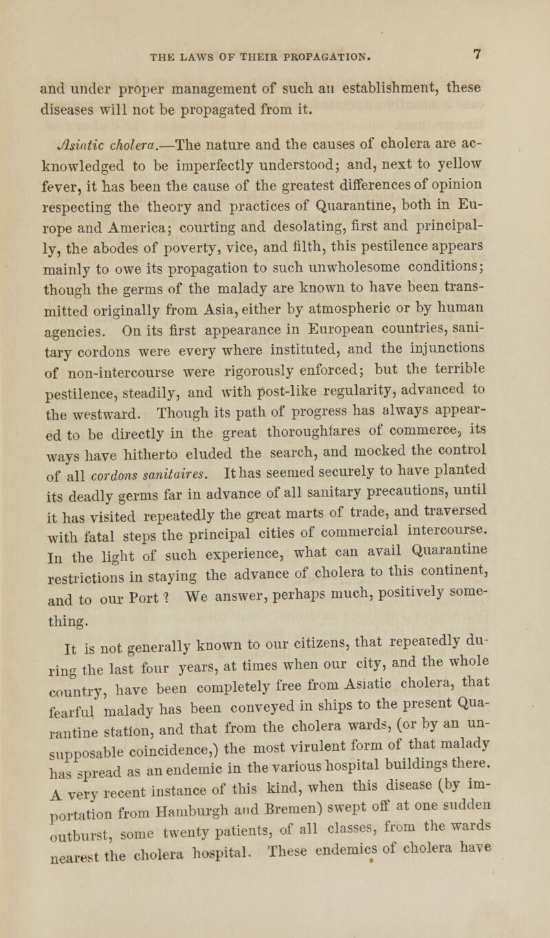 and under proper management of such an establishment, these diseases will not be propagated from it. Asiatic cholera.—The nature and the causes of cholera are ac- knowledged to be imperfectly understood; and, next to yellow fever, it has been the cause of the greatest differences of opinion respecting the theory and practices of Quarantine, both in Eu- rope and America; courting and desolating, first and principal- ly, the abodes of poverty, vice, and filth, this pestilence appears mainly to owe its propagation to such unwholesome conditions; though the germs of the malady are known to have been trans- mitted originally from Asia, either by atmospheric or by human agencies. On its first appearance in European countries, sani- tary cordons were every where instituted, and the injunctions of non-intercourse were rigorously enforced; but the terrible pestilence, steadily, and with post-like regularity, advanced to the westward. Though its path of progress has always appear- ed to be directly in the great thoroughfares of commerce, its ways have hitherto eluded the search, and mocked the control of all cordons sanitaires. It has seemed securely to have planted its deadly germs far in advance of all sanitary precautions, until it has visited repeatedly the great marts of trade, and traversed with fatal steps the principal cities of commercial intercourse. In the light of such experience, what can avail Quarantine restrictions in staying the advance of cholera to this continent, and to our Port 1 We answer, perhaps much, positively some- thing. It is not generally known to our citizens, that repeatedly du- ring the last four years, at times when our city, and the whole country, have been completely free from Asiatic cholera, that fearful malady has been conveyed in ships to the present Qua- rantine station, and that from the cholera wards, (or by an un- supposable coincidence,) the most virulent form of that malady has spread as an endemic in the various hospital buildings there. A very recent instance of this kind, when this disease (by im- portation from Hamburgh and Bremen) swept off at one sudden outburst, some twenty patients, of all classes, from the wards nearest the cholera hospital. These endemics of cholera have