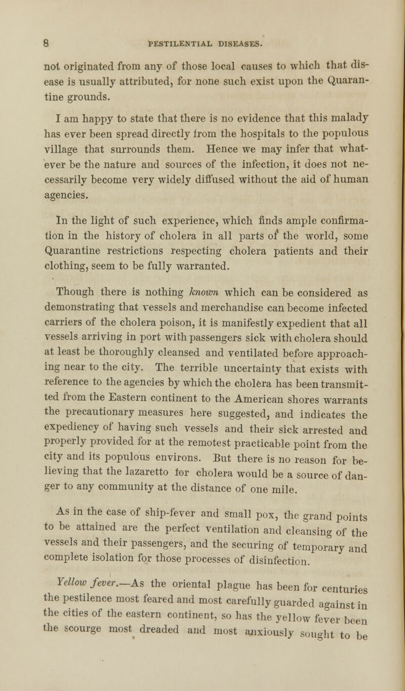 not originated from any of those local causes to which that dis- ease is usually attributed, for none such exist upon the Quaran- tine grounds. I am happy to state that there is no evidence that this malady has ever been spread directly from the hospitals to the populous village that surrounds them. Hence we may infer that what- ever be the nature and sources of the infection, it does not ne- cessarily become very widely diffused without the aid of human agencies. In the light of such experience, which finds ample confirma- tion in the history of cholera in all parts of the world, some Quarantine restrictions respecting cholera patients and their clothing, seem to be fully warranted. Though there is nothing known which can be considered as demonstrating that vessels and merchandise can become infected carriers of the cholera poison, it is manifestly expedient that all vessels arriving in port with passengers sick with cholera should at least be thoroughly cleansed and ventilated before approach- ing near to the city. The terrible uncertainty that exists with reference to the agencies by which the cholera has been transmit- ted from the Eastern continent to the American shores warrants the precautionary measures here suggested, and indicates the expediency of having such vessels and their sick arrested and properly provided for at the remotest practicable point from the city and its populous environs. But there is no reason for be- lieving that the lazaretto tor cholera would be a source of dan- ger to any community at the distance of one mile. As in the case of ship-fever and small pox, the grand points to be attained are the perfect ventilation and cleansing of the vessels and their passengers, and the securing of temporary and complete isolation for those processes of disinfection. Yellow fever.-As the oriental plague has been for centuries the pestilence most feared and most carefully guarded against in the cities of the eastern continent, so has the yellow fever been the scourge most dreaded and most anxiously sought to be