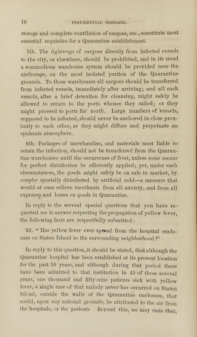 storage and complete ventilation of cargoes, etc., constitute most essential requisites for a Quarantine establishment. 5th. The lighterage of cargoes directly from infected vessels to the city, or elsewhere, should be prohibited, and in its stead a commodious warehouse system should be provided near the anchorage, on the most isolated portion of the Quarantine grounds. To those warehouses all cargoes should be transferred from infected vessels, immediately after arriving; and all such vessels, after a brief detention for cleansing, might safely be allowed to return to the ports whence they sailed; or they might proceed to ports far north. Large numbers of vessels, supposed to be infected, should never be anchored in close prox- imity to each other, as they might diffuse and perpetuate an epidemic atmosphere. 6th. Packages of merchandise, and materials most liable to retain the infection, should not be transferred from the Quaran- tine warehouses until the occurrence of frost, unless some means for perfect disinfection be efficiently applied; yet, under such circumstances, the goods might safely be on sale in market, by samples specially disinfected by artificial cold—a measure that would at once relieve merchants from all anxiety, and from all expenses and losses on goods in Quarantine. In reply to the several special questions that you have re- quested me to answer respecting the propagation of yellow fever, the following facts are respectfully submitted: 2d.  Has yellow fever ever spread from the hospital enclo- sure on Staten Island to the surrounding neighborhood'? In reply to this question, it should be stated, that although the Quarantine hospital has been established at its present location for the past 59 years, and although during that period there have been admitted to that institution in 45 of those several years, one thousand and fifty-nine patients sick with yellow fever, a single case of that malady never has occurred on Staten Island, outside the wTalls of the Quarantine enclosure that could, upon any rational grounds, be attributed to the air from the hospitals, or the patients Beyond this, we may state that
