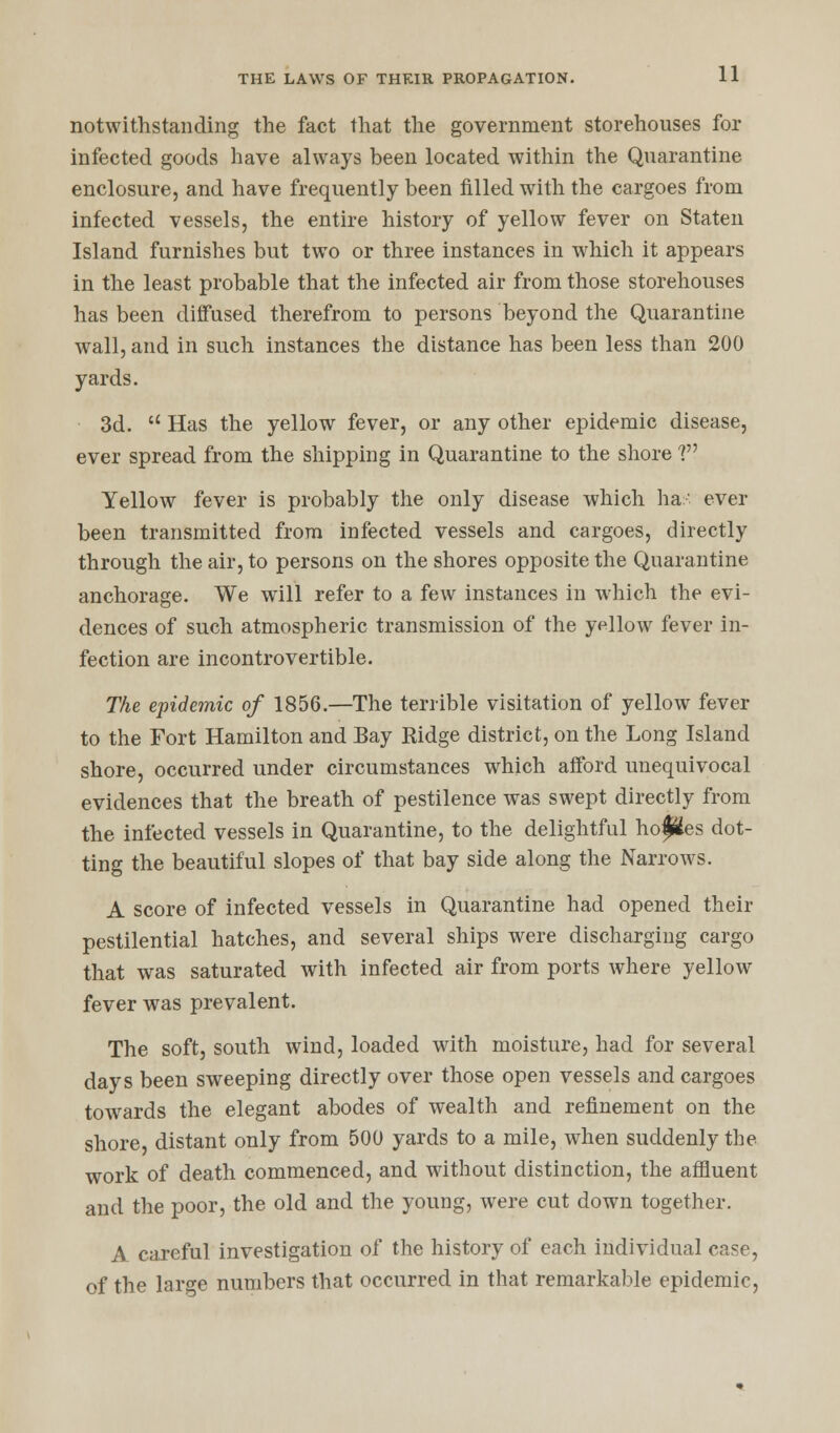 notwithstanding the fact that the government storehouses for infected goods have always been located within the Quarantine enclosure, and have frequently been filled with the cargoes from infected vessels, the entire history of yellow fever on Staten Island furnishes but two or three instances in which it appears in the least probable that the infected air from those storehouses has been diffused therefrom to persons beyond the Quarantine wall, and in such instances the distance has been less than 200 yards. 3d.  Has the yellow fever, or any other epidemic disease, ever spread from the shipping in Quarantine to the shore V Yellow fever is probably the only disease which ha- ever been transmitted from infected vessels and cargoes, directly through the air, to persons on the shores opposite the Quarantine anchorage. We will refer to a few instances in which the evi- dences of such atmospheric transmission of the yellow fever in- fection are incontrovertible. The epidemic of 1856.—The terrible visitation of yellow fever to the Fort Hamilton and Bay Ridge district, on the Long Island shore, occurred under circumstances which afford unequivocal evidences that the breath of pestilence was swept directly from the infected vessels in Quarantine, to the delightful hofles dot- ting the beautiful slopes of that bay side along the Narrows. A score of infected vessels in Quarantine had opened their pestilential hatches, and several ships were discharging cargo that was saturated with infected air from ports where yellow fever was prevalent. The soft, south wind, loaded with moisture, had for several days been sweeping directly over those open vessels and cargoes towards the elegant abodes of wealth and refinement on the shore, distant only from 500 yards to a mile, when suddenly the work of death commenced, and without distinction, the affluent and the poor, the old and the young, were cut down together. A careful investigation of the history of each individual case, of the large numbers that occurred in that remarkable epidemic,