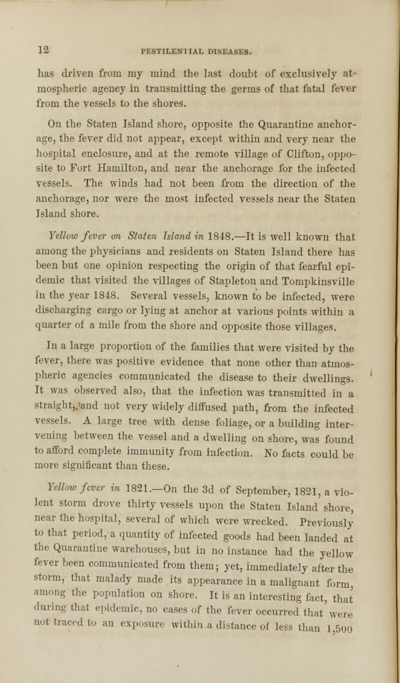 has driven from my mind the last doubt of exclusively at- mospheric agency in transmitting the germs of that fatal fever from the vessels to the shores. On the Staten Island shore, opposite the Quarantine anchor- age, the fever did not appear, except within and very near the hospital enclosure, and at the remote village of Clifton, oppo- site to Fort Hamilton, and near the anchorage for the infected vessels. The winds had not been from the direction of the anchorage, nor were the most infected vessels near the Staten Island shore. Yellow fever on Staten Island in 1848.—It is well known that among the physicians and residents on Staten Island there has been but one opinion respecting the origin of that fearful epi- demic that visited the villages of Stapleton and Tompkinsville in the year 1848. Several vessels, known to be infected, were discharging cargo or lying at anchor at various points within a quarter of a mile from the shore and opposite those villages. In a large proportion of the families that were visited by the fever, there was positive evidence that none other than atmos- pheric agencies communicated the disease to their dwellings. It was observed also, that the infection was transmitted in a straightjjand not very widely diffused path, from the infected vessels. A large tree with dense foliage, or a building inter- vening between the vessel and a dwelling on shore, was found to afford complete immunity from infection. No facts could be more significant than these. Yellow fever in 1821.—On the 3d of September, 1821, a vio- lent storm drove thirty vessels upon the Staten Island shore, near the hospital, several of which were wrecked. Previously to that period, a quantity of infected goods had been landed at the Quarantine warehouses, but in no instance had the yellow fever been communicated from them; yet, immediately after the storm, that malady made its appearance in a malignant form, among the population on shore. It is an interesting fact, that during that epidemic, no cases of the fever occurred that were not traced to an exposure within,a distance of less than l55(j(j