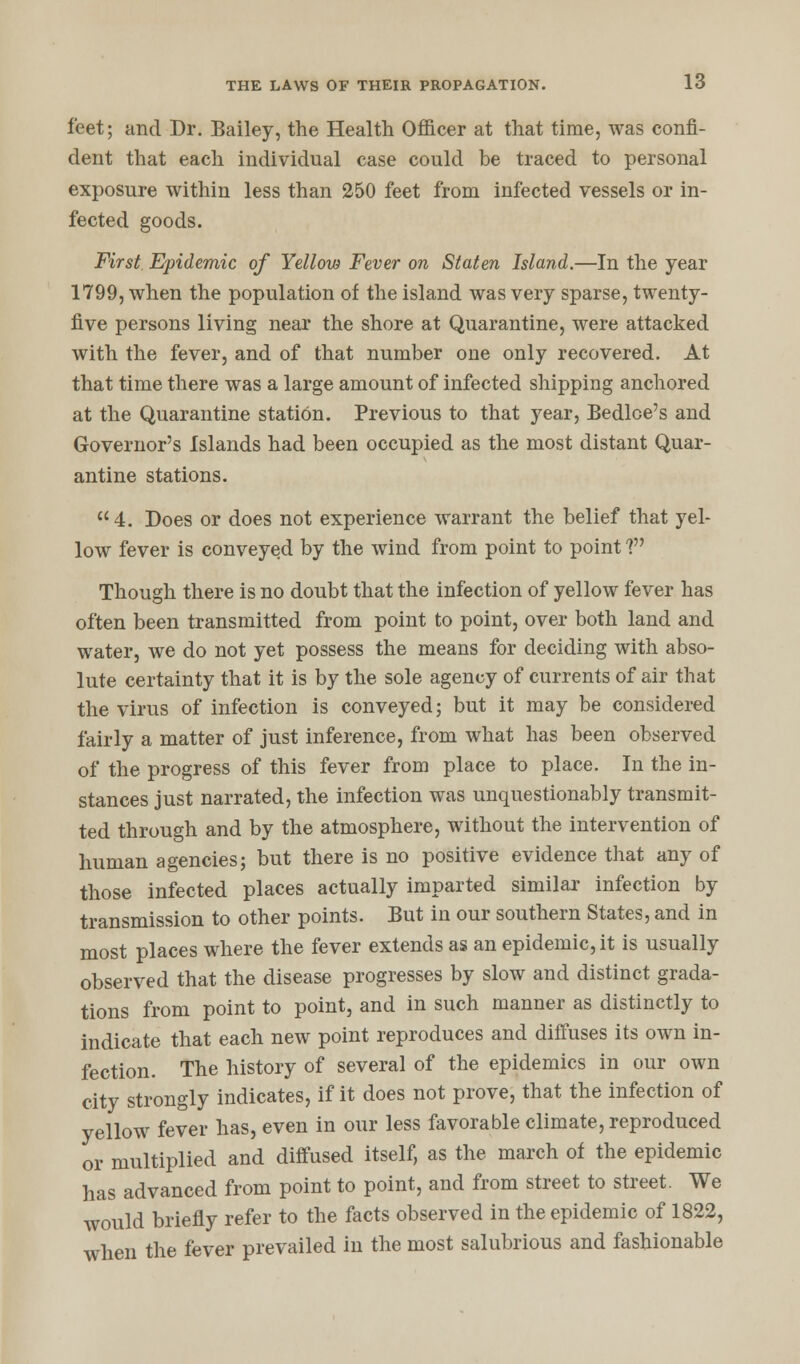 feet; and Dr. Bailey, the Health Officer at that time, was confi- dent that each individual case could be traced to personal exposure within less than 250 feet from infected vessels or in- fected goods. First Epidemic of Yellow Fever on Staten Island.—In the year 1799, when the population of the island was very sparse, twenty- five persons living near the shore at Quarantine, were attacked with the fever, and of that number one only recovered. At that time there was a large amount of infected shipping anchored at the Quarantine station. Previous to that year, Bedlce's and Governor's Islands had been occupied as the most distant Quar- antine stations. 4. Does or does not experience warrant the belief that yel- low fever is conveyed by the wind from point to point V Though there is no doubt that the infection of yellow fever has often been transmitted from point to point, over both land and water, we do not yet possess the means for deciding with abso- lute certainty that it is by the sole agency of currents of air that the virus of infection is conveyed; but it may be considered fairly a matter of just inference, from what has been observed of the progress of this fever from place to place. In the in- stances just narrated, the infection was unquestionably transmit- ted through and by the atmosphere, without the intervention of human agencies; but there is no positive evidence that any of those infected places actually imparted similar infection by transmission to other points. But in our southern States, and in most places where the fever extends as an epidemic, it is usually observed that the disease progresses by slow and distinct grada- tions from point to point, and in such manner as distinctly to indicate that each new point reproduces and diffuses its own in- fection. The history of several of the epidemics in our own city strongly indicates, if it does not prove, that the infection of yellow fever has, even in our less favorable climate, reproduced or multiplied and diffused itself, as the march of the epidemic has advanced from point to point, and from street to street. We would briefly refer to the facts observed in the epidemic of 1822, when the fever prevailed in the most salubrious and fashionable