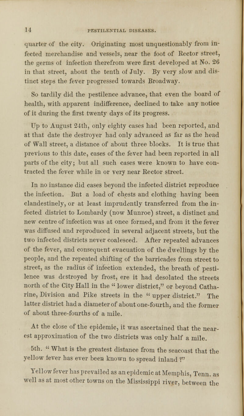 quarter of the city. Originating most unquestionably from in- fected merchandise and vessels, near the foot of Rector street, the germs of infection therefrom were first developed at No. 26 in that street, about the tenth of July. By very slow and dis- tinct steps the fever progressed towards Broadway. So tardily did the pestilence advance, that even the board of health, with apparent indifference, declined to take any notice of it during the first twenty days of its progress. Up to August 24th, only eighty cases had been reported, and at that date the destroyer had only advanced as far as the head of Wall street, a distance of about three blocks. It is true that previous to this date, cases of the fever had been reported in all parts of the city; but all such cases were known to have con- tracted the fever while in or very near Rector street. In no instance did cases beyond the infected district reproduce the infection. But a load of chests and clothing having been clandestinely, or at least imprudently transferred from the in- fected district to Lombardy (now Munroe) street, a distinct and new centre of infection was at once formed, and from it the fever was diffused and reproduced in several adjacent streets, but the two infected districts never coalesced. After repeated advances of the fever, and consequent evacuation of the dwellings by the people, and the repeated shifting of the barricades from street to street, as the radius of infection extended, the breath of pesti- lence was destroyed by frost, ere it had desolated the streets north of the City Hall in the « lower district, or beyond Catha- rine, Division and Pike streets in the  upper district. The latter district had a diameter of about one-fourth, and the former of about three-fourths of a mile. At the close of the epidemic, it was ascertained that the near- est approximation of the two districts was only half a mile. 5th.  What is the greatest distance from the seacoast that the yellow fever has ever bees known to spread inland V Yellow fever has prevailed as an epidemic at Memphis, Tenn. as well as at most other towns on the Mississippi river, between the