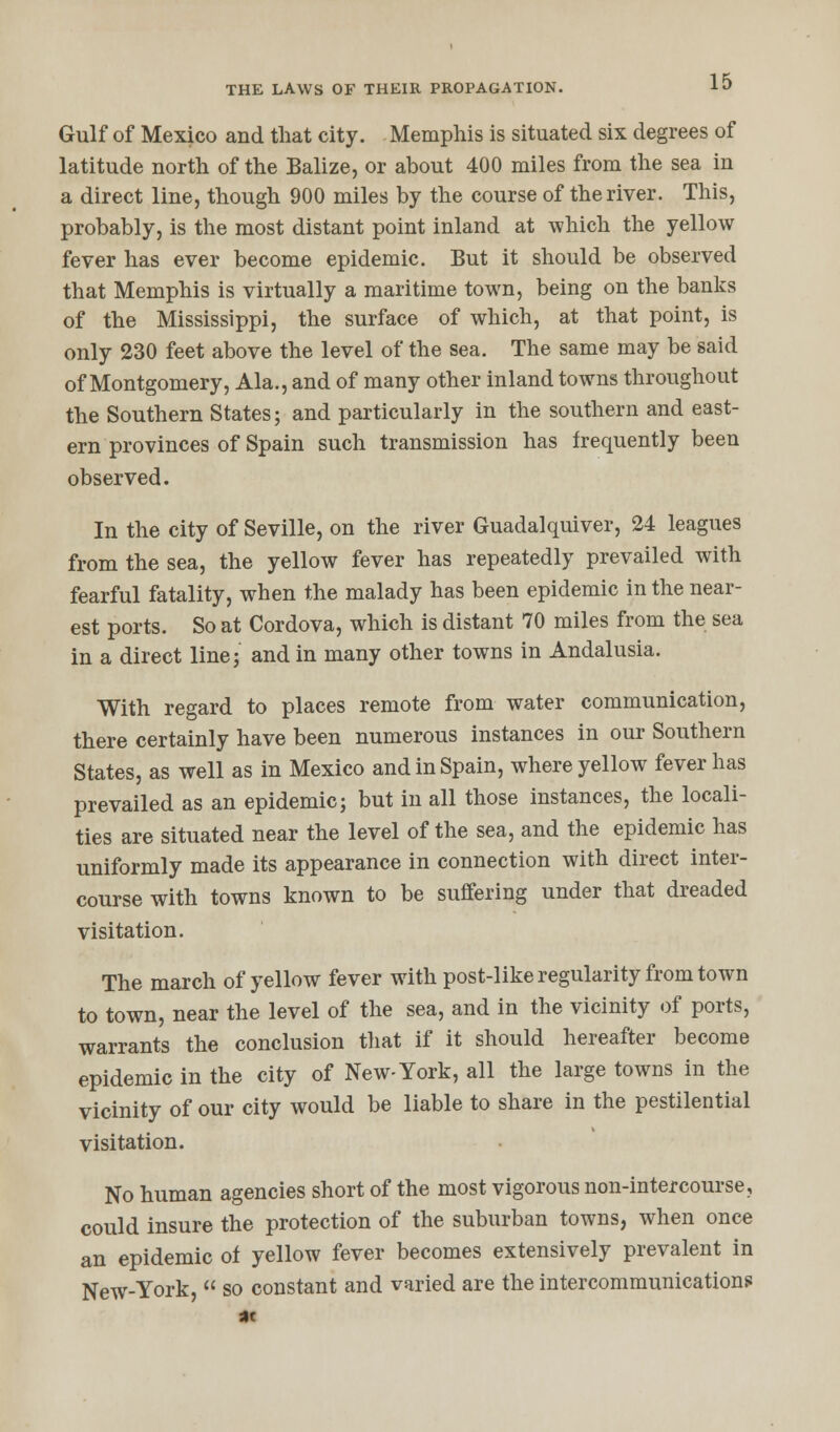 Gulf of Mexico and that city. Memphis is situated six degrees of latitude north of the Balize, or about 400 miles from the sea in a direct line, though 900 miles by the course of the river. This, probably, is the most distant point inland at which the yellow fever has ever become epidemic. But it should be observed that Memphis is virtually a maritime town, being on the banks of the Mississippi, the surface of which, at that point, is only 230 feet above the level of the sea. The same may be said of Montgomery, Ala., and of many other inland towns throughout the Southern States; and particularly in the southern and east- ern provinces of Spain such transmission has frequently been observed. In the city of Seville, on the river Guadalquiver, 24 leagues from the sea, the yellow fever has repeatedly prevailed with fearful fatality, when the malady has been epidemic in the near- est ports. So at Cordova, which is distant 70 miles from the sea in a direct line; and in many other towns in Andalusia. With regard to places remote from water communication, there certainly have been numerous instances in our Southern States, as well as in Mexico and in Spain, where yellow fever has prevailed as an epidemic; but in all those instances, the locali- ties are situated near the level of the sea, and the epidemic has uniformly made its appearance in connection with direct inter- course with towns known to be suffering under that dreaded visitation. The march of yellow fever with post-like regularity from town to town, near the level of the sea, and in the vicinity of ports, warrants the conclusion that if it should hereafter become epidemic in the city of New-York, all the large towns in the vicinity of our city would be liable to share in the pestilential visitation. No human agencies short of the most vigorous non-intercourse, could insure the protection of the suburban towns, when once an epidemic of yellow fever becomes extensively prevalent in New-York,  so constant and varied are the intercommunications at
