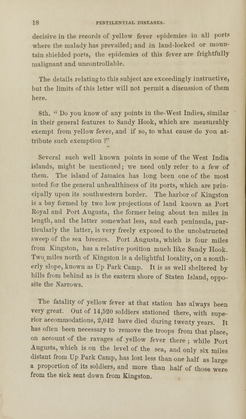 decisive in the records of yellow fever epidemics in all ports where the malady has prevailed; and in land-locked or moun- tain shielded ports, the epidemics of this fever are frightfully malignant and uncontrollable. The details relating to this subject are exceedingly instructive, but the limits of this letter will not permit a discussion of them here. 8th.  Do you know of any points in the-West Indies, similar in their general features to Sandy Hook, which are measurably exempt from yellow fever, and if so, to what cause do you at- tribute such exemption V Several such well known points in some of the West India islands, might be mentioned; we need only refer to a few of them. The island of Jamaica has long been one of the most noted for the general unhealthiness of its ports, which are prin- cipally upon its southwestern border. The harbor of Kingston is a bay formed by two low projections of land known as Port Royal and Port Augusta, the former being about ten miles in length, and the latter somewhat less, and each peninsula, par- ticularly the latter, is very freely exposed to the unobstructed sweep of the sea breezes. Port Augusta, which is four miles from Kingston, has a relative position much like Sandy Hook. Twovmiles north of Kingston is a delightful locality, on a south- erly slope, known as Up Park Camp. It is as well sheltered by hills from behind as is the eastern shore of Staten Island, oppo- site the Narrows. The fatality of yellow fever at that station has always been very great. Out of 14,520 soldiers stationed there, with supe- rior accommodations, 2,042 have died during twenty years. It has often been necessary to remove the troops from that place, on account of the ravages of yellow fever there ; while Port Augusta, which is on the level of the sea, and only six miles distant from Up Park Camp, has lost less than one half as large a proportion of its soldiers, and more than half of those were from the sick sent down from Kingston.