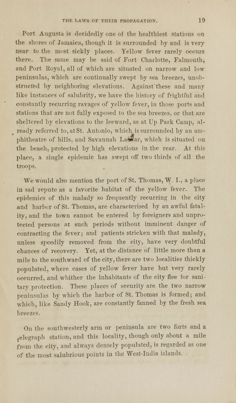 Port Augusta is decidedly one of the healthiest stations on the shores of Jamaica, though it is surrounded by and is very near to the most sickly places. Yellow fever rarely occurs there. The same may be said of Fort Charlotte, Falmouth, and Port Royal, all of which are situated on narrow and low peninsulas, which are continually swept by sea breezes, unob- structed by neighboring elevations. Against these and many like instances of salubrity, we have the history of frightful and constantly recurring ravages of yellow fever, in those ports and stations that are not fully exposed to the sea breezes, or that are sheltered by elevations to the leeward, as at Up Park Camp, al- ready referred to, at St. Antonio, which is surrounded by an am- phitheatre of hills, and Savannah LaftKar, which is situated on the beach, protected by high elevations in the rear. At this place, a single epidemic has swept off two thirds of all the troops. We would also mention the port of St. Thomas, W. I., a place in sad repute as a favorite habitat of the yellow fever. The epidemics of this malady so frequently recurring in the city and harbor of St. Thomas, are characterised by an awful fatal- ity, and the town cannot be entered by foreigners and unpro- tected persons at such periods without imminent danger of contracting the fever; and patients stricken with that malady, unless speedily removed from the city, have very doubtful chances of recovery. Yet, at the distance of little more than a mile to the southward of the city, there are two localities thickly populated, where cases of yellow fever have but very rarely occurred, and whither the inhabitants of the city flee for sani- tary protection. These places of security are the two narrow peninsulas by which the harbor of St. Thomas is formed; and which, like Sandy Hook, are constantly fanned by the fresh sea breezes. On the southwesterly arm or peninsula are two forts and a telegraph station, and this locality, though only about a mile from the city, and always densely populated, is regarded as one of the most salubrious points in the West-India islands. •