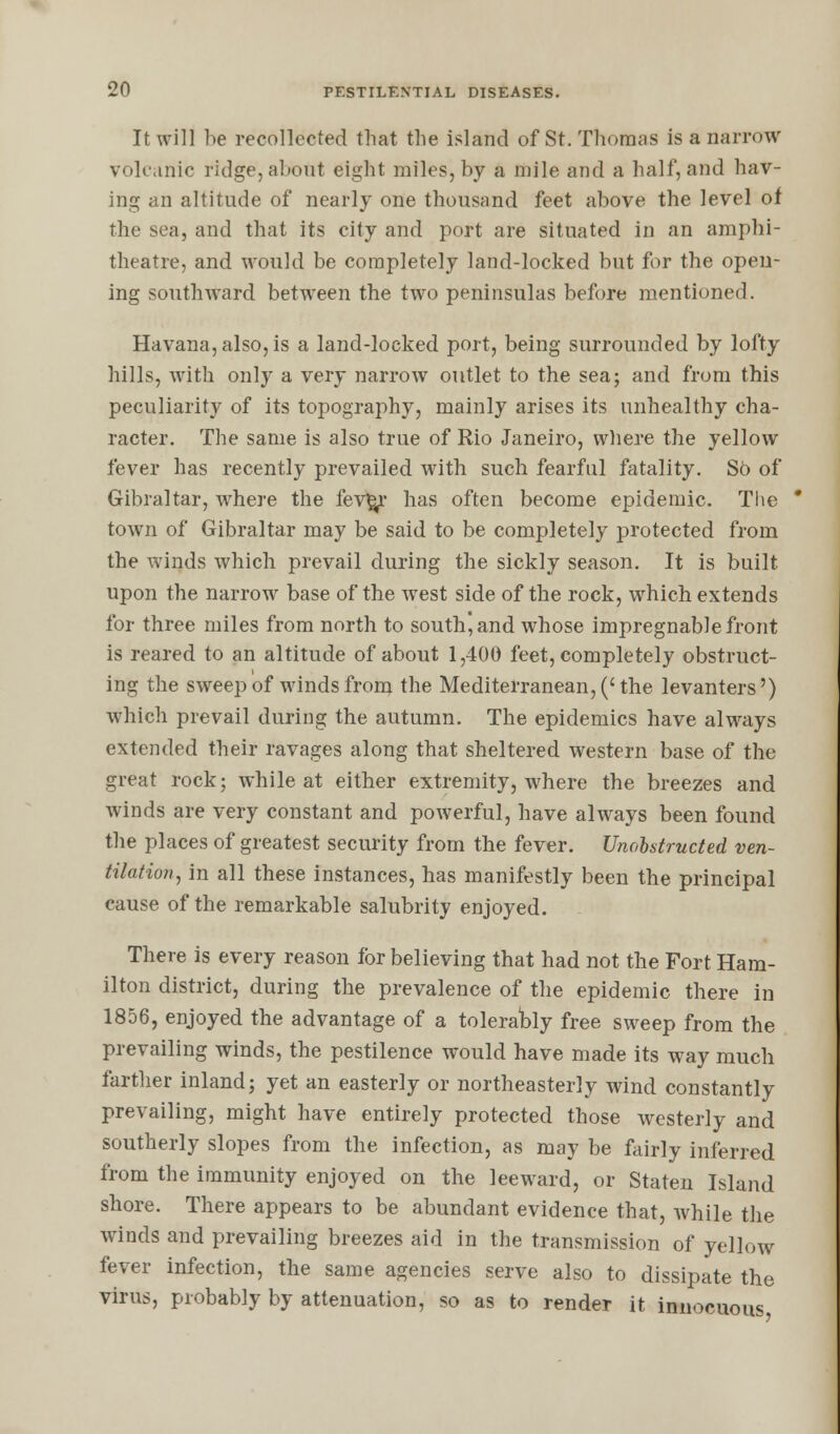 It will be recollected that the island of St. Thomas is a narrow volcanic ridge, about eight miles, by a mile and a half, and hav- ing an altitude of nearly one thousand feet above the level of the sea, and that its city and port are situated in an amphi- theatre, and would be completely land-locked but for the open- ing southward between the two peninsulas before mentioned. Havana, also, is a land-locked port, being surrounded by lofty hills, with only a very narrow outlet to the sea; and from this peculiarity of its topography, mainly arises its unhealthy cha- racter. The same is also true of Rio Janeiro, where the yellow fever has recently prevailed with such fearful fatality. So of Gibraltar, where the fev%r has often become epidemic. The ' town of Gibraltar may be said to be completely protected from the winds which prevail during the sickly season. It is built upon the narrow base of the west side of the rock, which extends for three miles from north to south, and whose impregnable front is reared to an altitude of about 1,400 feet, completely obstruct- ing the sweep of winds from the Mediterranean, ('the levanters') which prevail during the autumn. The epidemics have always extended their ravages along that sheltered western base of the great rock; while at either extremity, where the breezes and winds are very constant and powerful, have always been found the places of greatest security from the fever. Unobstructed ven- tilation, in all these instances, has manifestly been the principal cause of the remarkable salubrity enjoyed. There is every reason for believing that had not the Fort Ham- ilton district, during the prevalence of the epidemic there in 1856, enjoyed the advantage of a tolerably free sweep from the prevailing winds, the pestilence would have made its way much farther inland; yet an easterly or northeasterly wind constantly prevailing, might have entirely protected those westerly and southerly slopes from the infection, as may be fairly inferred from the immunity enjoyed on the leeward, or Staten Island shore. There appears to be abundant evidence that, while the winds and prevailing breezes aid in the transmission of yellow fever infection, the same agencies serve also to dissipate the virus, probably by attenuation, so as to render it innocuous