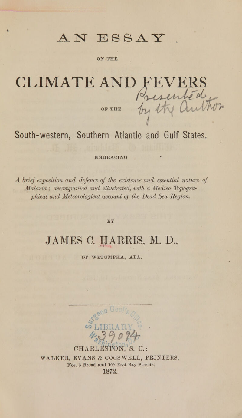 ON THE CLIMATE AND FEVERS OP THE (X^IaA/NT^ South-western, Southern Atlantic and Gulf States, EMBRACING A brief exposition and defence of the existence and essential nature of Malaria; accompanied and illustrated, with a Medico- Topogra- phical and Meteorological account of the Dead Sea Region. BY JAMES C. HARRIS, M. D., OP WETUMPKA, ALA. .  LIBK/Jl^,', - • CHAELil^'tON,' S. C: WALKER, EVANS & COGSWELL, PRINTERS, Nos. 3 Broad and 109 East Bay Streets. 1872.