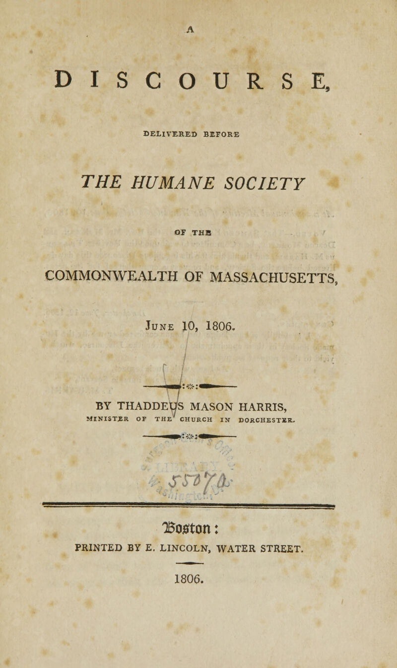 DELIVERED BEFORE THE HUMANE SOCIETY OF THE COMMONWEALTH OF MASSACHUSETTS, June 10, 1806. BY THADDEUS MASON HARRIS, MINISTER OF THE CHURCH IN DORCHESTER- • ssiffc Boston: PRINTED BY E. LINCOLN, WATER STREET. 1806.