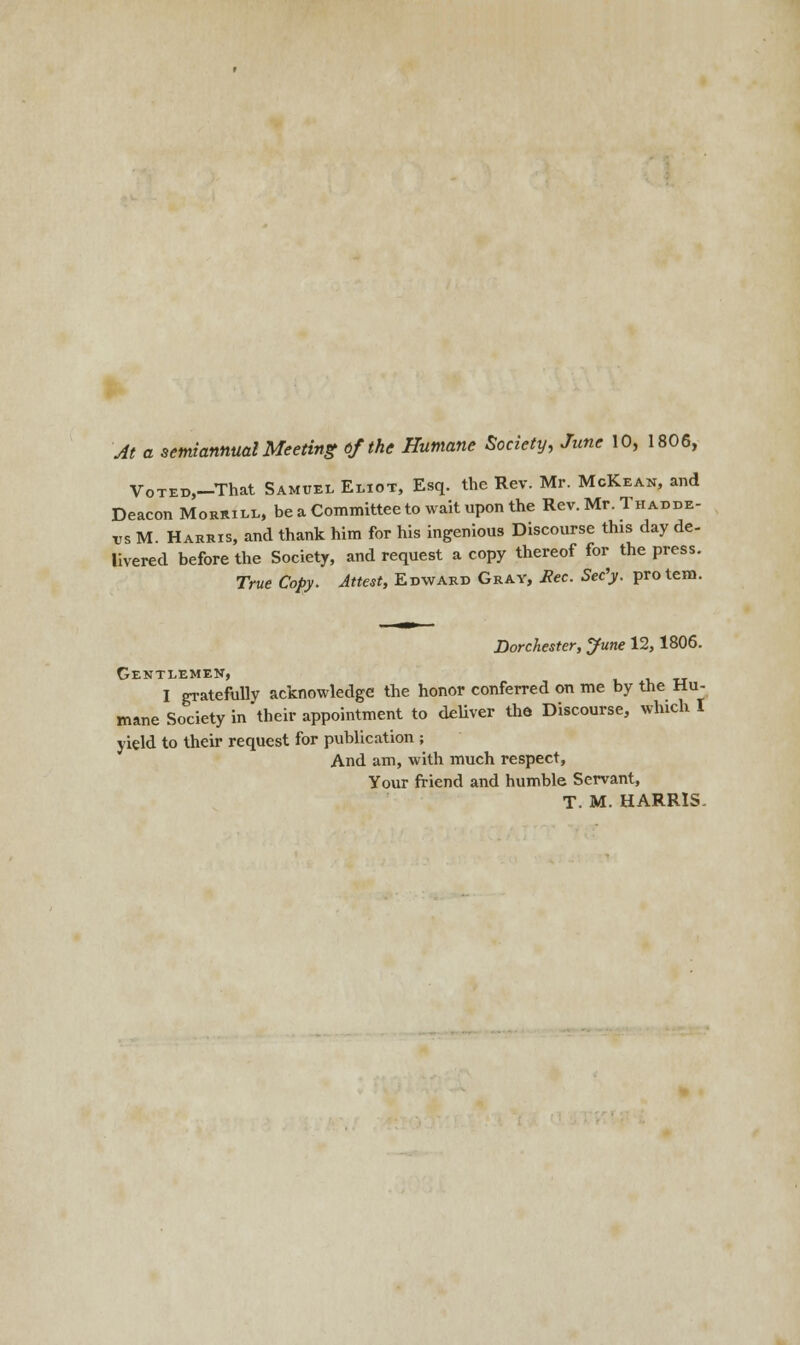 At a semiannual Meeting tf the Humane Society, June 10, 1806, VoTEB,-That Samuel Eliot, Esq. the Rev. Mr. McKean, and Deacon Morrill, be a Committee to wait upon the Rev. Mr. Thadde- tts M Harris, and thank him for his ingenious Discourse this day de- livered before the Society, and request a copy thereof for the press. True Copy. Attest, Edward Gray, Rec. Sec'y. protem. Dorchester, June 12,1806. Gentlemen, I gratefully acknowledge the honor conferred on me by the Hu- mane Society in their appointment to deliver the Discourse, which I yield to their request for publication ; And am, with much respect, Your friend and humble Servant, T. M. HARRIS-