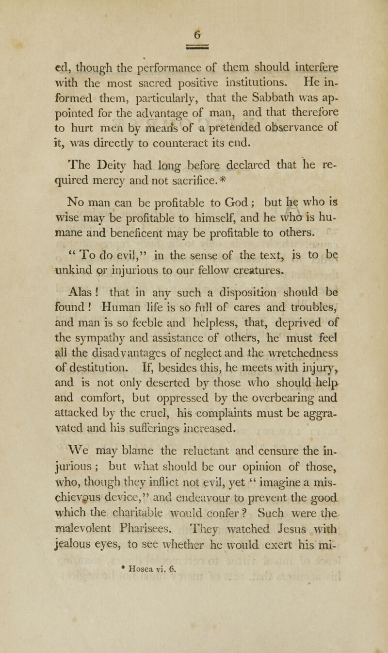 cd, though the performance of them should interfere with the most sacred positive institutions. He in- formed them, particularly, that the Sabbath was ap- pointed for the advantage of man, and that therefore to hurt men by means of a pretended observance of it, was directly to counteract its end. The Deity had long before declared that he re- quired mercy and not sacrifice.* No man can be profitable to God ; but he who is wise may be profitable to himself, and he who is hu- mane and beneficent may be profitable to others.  To do evil, in the sense of the text, is to be unkind pr injurious to our fellow creatures. Alas ! that in any such a disposition should be found ! Human life is so full of cares and troubles, and man is so feeble and helpless, that, deprived of the sympathy and assistance of others, he must feel all the disadvantages of neglect and the wretchedness of destitution. If, besides this, he meets with injury, and is not only deserted by those who should help and comfort, but oppressed by the overbearing and attacked by the cruel, his complaints must be aggra- vated and his sufferings increased. We may blame the reluctant and censure the in- jurious ; but what should be our opinion of those, who, though they inflict not evil, yet  imagine a mis- chievous device, and endeavour to prevent the good which the charitable would confer ? Such were the malevolent Pharisees. They watched Jesus with jealous eyes, to see whether he would exert his mi-