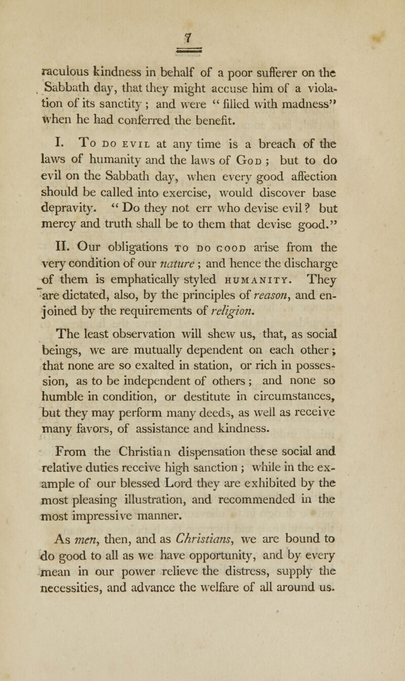 raculous kindness in behalf of a poor sufferer on the Sabbath day, that they might accuse him of a viola- tion of its sanctity ; and were  filled with madness when he had conferred the benefit. I. To do evil at any time is a breach of the laws of humanity and the laws of God ; but to do evil on the Sabbath day, when every good affection should be called into exercise, would discover base depravity.  Do they not err who devise evil? but mercy and truth shall be to them that devise good. II. Our obligations to do good arise from the very condition of our nature ; and hence the discharge of them is emphatically styled humanity. They are dictated, also, by the principles of reason, and en- joined by the requirements of religion. The least observation will shew us, that, as social beings, we are mutually dependent on each other; that none are so exalted in station, or rich in posses- sion, as to be independent of others ; and none so humble in condition, or destitute in circumstances, but they may perform many deeds, as well as receive many favors, of assistance and kindness. From the Christian dispensation these social and relative duties receive high sanction ; while in the ex- ample of our blessed Lord they are exhibited by the most pleasing illustration, and recommended in the most impressive manner. As men, dien, and as Christians, we are bound to do good to all as we have opportunity, and by every mean in our power relieve the distress, supply the necessities, and advance the welfare of all around us.