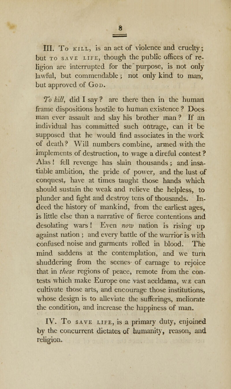 III. To kill, is an act of violence and cruelty; but to save life, though the public offices of re- ligion are interrupted for the purpose, is not only lawful, but commendable; not only kind to man, but approved of God. To kill, did I say ? are there then in the human frame dispositions hostile to human existence ? Does man ever assault and slay his brother man ? If an individual has committed such outrage, can it be supposed that he would find associates in the work of death ? Will numbers combine, armed with the implements of destruction, to wage a direful contest ? Alas ! fell revenge has slain thousands ; and insa- tiable ambition, the pride of power, and the lust of conquest, have at times taught those hands which should sustain the weak and relieve the helpless, to plunder and fight and destroy tens of thousands. In- deed the history of mankind, from the earliest ages, is little else than a narrative of fierce contentions and desolating wars! Even now nation is rising up against nation ; and every battle of the warrior is with confused noise and garments rolled in blood. The mind saddens at the contemplation, and we turn shuddering from the scenes- of carnage to rejoice that in these regions of peace, remote from the con- tests which make Europe one vast aceldama, we can cultivate those arts, and encourage those institutions, whose design is to alleviate the sufferings, meliorate the condition, and increase the happiness of man. IV. To save life, is a primary duty, enjoined by the concurrent dictates of humanity, reason, and religion.