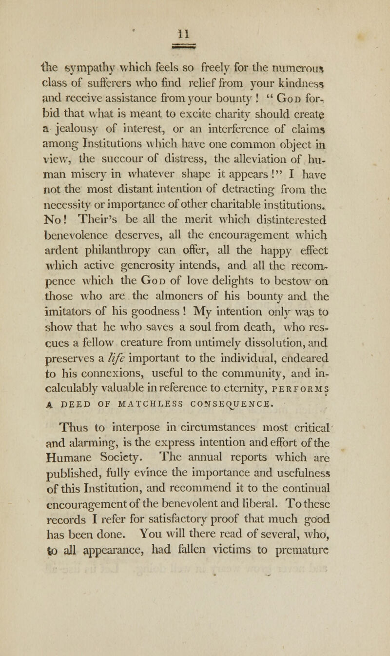 the sympathy which feels so freely for the numerous class of suiferers who find relief from your kindness and receive assistance from your bounty !  God for- bid that what is meant to excite charity should create a jealousy of interest, or an interference of claims among Institutions which have one common object in view, the succour of distress, the alleviation of hu- man misery in whatever shape it appears ! I have not the most distant intention of detracting from the necessity or importance of other charitable institutions. No! Their's be all the merit which disinterested benevolence deserves, all the encouragement which ardent philanthropy can offer, all the happy effect which active generosity intends, and all the recom- pence which the God of love delights to bestow on those who are the almoners of his bounty and the imitators of his goodness ! My intention only was to show that he who saves a soul from death, who res- cues a fellow creature from untimely dissolution, and preserves a life important to the individual, endeared to his connexions, useful to the community, and in- calculably valuable in reference to eternity, performs A DEED OF MATCHLESS CONSEQJUENCE. Thus to interpose in circumstances most critical and alarming, is the express intention and effort of the Humane Society. The annual reports which are published, fully evince the importance and usefulness of this Institution, and recommend it to the continual encouragement of the benevolent and liberal. To these records I refer for satisfactory proof that much good has been done. You will there read of several, who, to all appearance, had fallen victims to premature