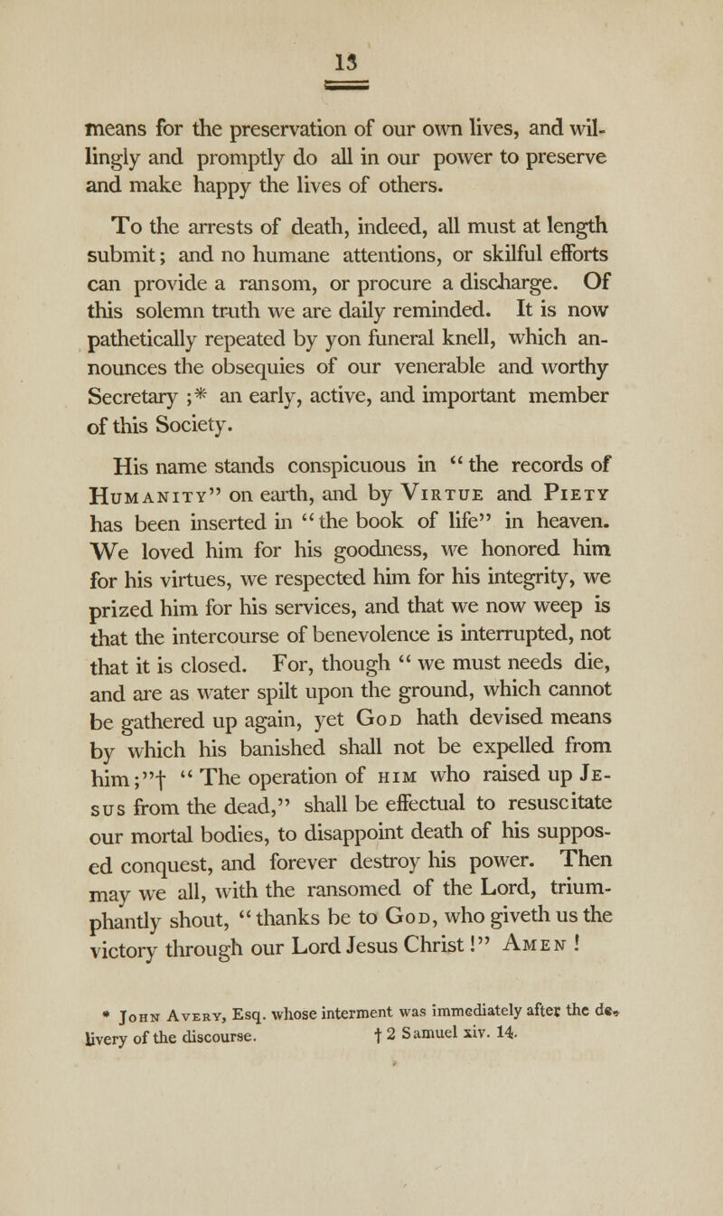 means for the preservation of our own lives, and wil- lingly and promptly do all in our power to preserve and make happy the lives of others. To the arrests of death, indeed, all must at length submit; and no humane attentions, or skilful efforts can provide a ransom, or procure a discharge. Of this solemn truth we are daily reminded. It is now pathetically repeated by yon funeral knell, which an- nounces the obsequies of our venerable and worthy Secretary ;* an early, active, and important member of this Society. His name stands conspicuous in  the records of Humanity on earth, and by Virtue and Piety has been inserted in the book of life in heaven. We loved him for his goodness, we honored him for his virtues, we respected him for his integrity, we prized him for his services, and that we now weep is that the intercourse of benevolence is interrupted, not that it is closed. For, though  we must needs die, and are as water spilt upon the ground, which cannot be gathered up again, yet God hath devised means by which his banished shall not be expelled from him;t  The operation of him who raised up Je- sus from the dead, shall be effectual to resuscitate our mortal bodies, to disappoint death of his suppos- ed conquest, and forever destroy his power. Then may we all, with the ransomed of the Lord, trium- phantly shout,  thanks be to God, who giveth us the victory through our Lord Jesus Christ! Amen ! * John Avery, Esq. whose interment was immediately after the de, livery of the discourse. t 2 Samuel xiv. 14-