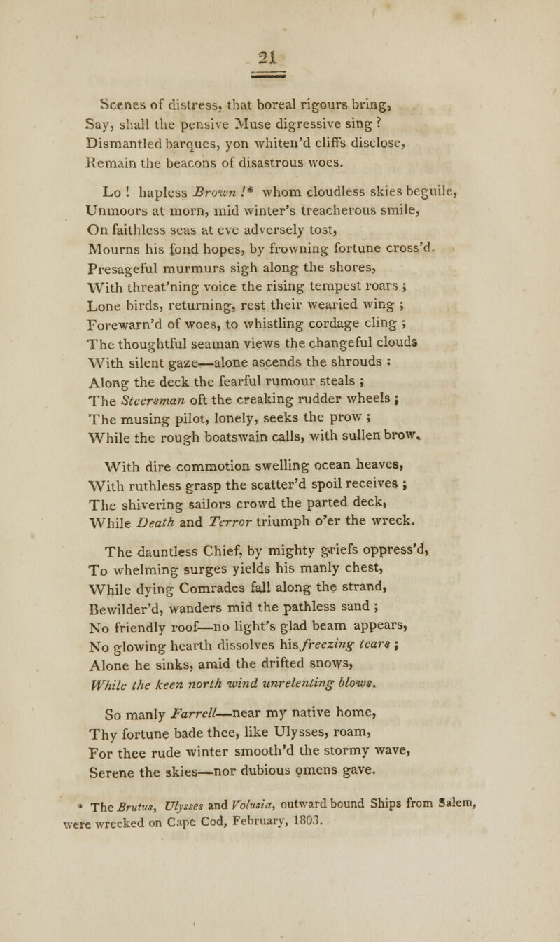 Scenes of distress, that boreal rigours bring, Say, shall the pensive Muse digressive sing ? Dismantled barques, yon whiten'd cliffs disclose, Remain the beacons of disastrous woes. Lo ! hapless Broivn .'* whom cloudless skies beguile, Unmoors at morn, mid winter's treacherous smile, On faithless seas at eve adversely tost, Mourns his fond hopes, by frowning fortune cross'd. Presageful murmurs sigh along the shores, With threat'ning voice the rising tempest roars ; Lone birds, returning, rest their wearied wing ; Forewarn'd of woes, to whistling cordage cling ; The thoughtful seaman views the changeful clouds With silent gaze—alone ascends the shrouds : Along the deck the fearful rumour steals ; The Steersman oft the creaking rudder wheels ; The musing pilot, lonely, seeks the prow ; While the rough boatswain calls, with sullen brow* With dire commotion swelling ocean heaves, With ruthless grasp the scatter'd spoil receives ; The shivering sailors crowd the parted deck, While Death and Terror triumph o'er the wreck. The dauntless Chief, by mighty griefs oppress'd, To whelming surges yields his manly chest, While dying Comrades fall along the strand, Bewilder'd, wanders mid the pathless sand ; No friendly roof—no light's glad beam appears, No glowing hearth dissolves his freezing tears ; Alone he sinks, amid the drifted snows, While the keen north wind unrelenting blows. So manly Farrell—near my native home, Thy fortune bade thee, like Ulysses, roam, For thee rude winter smooth'd the stormy wave, Serene the skies—nor dubious omens gave. * The Brutus, Ulysses and Volusia, outward bound Ships from Salem, were wrecked on Cape Cod, February, 1803.