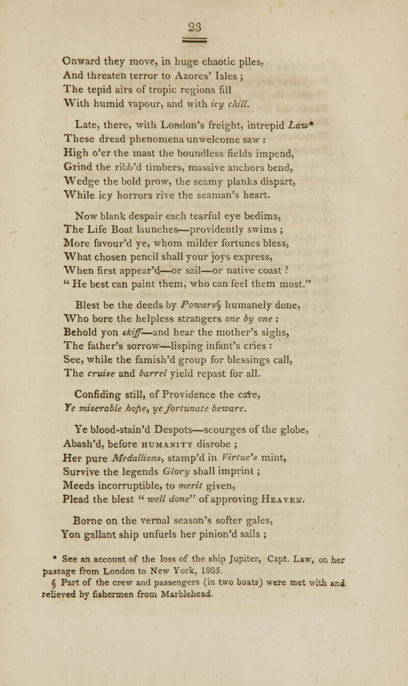 Onward they move, in huge chaotic piles, And threaten terror to Azores' Isles ; The tepid airs of tropic regions fill With humid vapour, and with icy chill. Late, there, with London's freight, intrepid Law* These dread phenomena unwelcome saw : High o'er the mast the boundless fields impend, Grind the ribb'd timbers, massive anchors bend, Wedge the bold prow, tbe seamy planks dispart, While icy horrors rive the seaman's heart. Now blank despair each tearful eye bedims, The Life Boat launches—providently swims ; More favour'd ye, whom milder fortunes bless, What chosen pencil shall your joys express, When first appear'd—or sail—or native coast ?  He best can paint them, who can feel them most. Blest be the deeds by Poivars§ humanely done, Who bore the helpless strangers one by one: Behold yon skiff-—and hear the mother's sighs, The father's sorrow—lisping infant's cries : See, while the famish'd group for blessings call, The cruise and barrel yield repast for all. Confiding still, of Providence the cate. Ye miserable hojie, ye fortunate beware. Ye blood-stain'd Despots—scourges of the globe, Abash'd, before humanity disrobe ; Her pure Medallions, stamp'd in Virtue's mint, Survive the legends Glory shall imprint; Meeds incorruptible, to merit given, Plead the blest  well done of approving Heave v. Borne on the vernal season's softer gales, Yon gallant ship unfurls her pinion'd sails ; * See an account of the loss of the ship Jupiter, Capt. Law, on her passage from London to New York, 1805. § Part of the crew and passengers (in two boats) were met with ani relieved by fishermen from Marblehead.