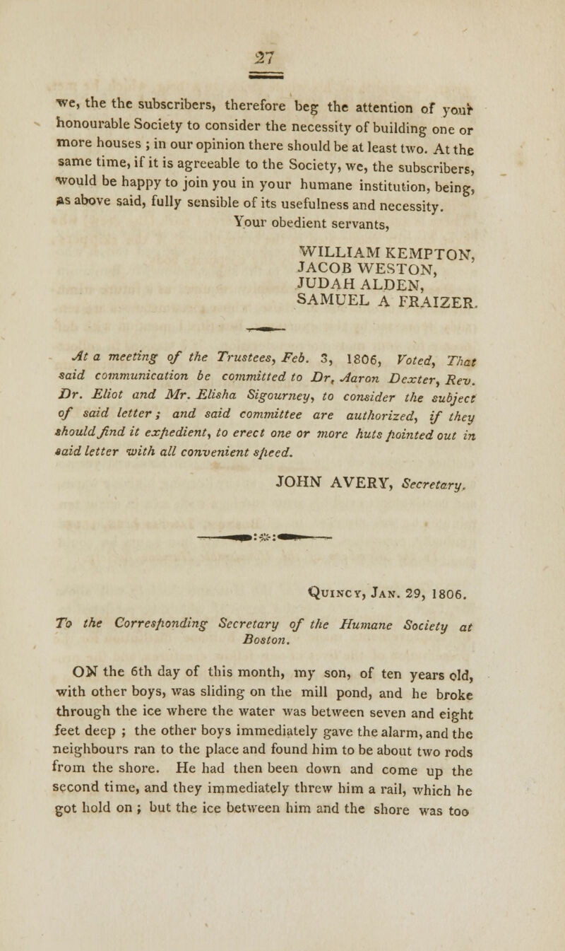 21 we, the the subscribers, therefore beg the attention of your honourable Society to consider the necessity of building one or more houses ; in our opinion there should be at least two. At the same time, if it is agreeable to the Society, we, the subscribers, would be happy to join you in your humane institution, being, As above said, fully sensible of its usefulness and necessity. Your obedient servants, WILLIAM KEMPTON, JACOB WESTON, JUDAH ALDEN, SAMUEL A FRAIZER. At a meeting of the Trustees, Feb. 3, 1806, Voted, That said communication be committed to Dr, Aaron Dexter Rev. Dr. Eliot and Mr. Elisha Sigourney, to consider the subject of said letter; and said committee are authorized, if they should find it expedient, to erect one or more huts pointed out in said letter with all convenient speed. JOHN AVERY, Secretary. Quincy, Jan. 29, 1806. To the Corresponding Secretary of the Humane Society at Boston. ON the 6th day of this month, my son, of ten years old, with other boys, was sliding on the mill pond, and he broke through the ice where the water was between seven and eight feet deep ; the other boys immediately gave the alarm, and the neighbours ran to the place and found him to be about two rods from the shore. He had then been down and come up the second time, and they immediately threw him a rail, which he got hold on j but the ice between him and the shore was too