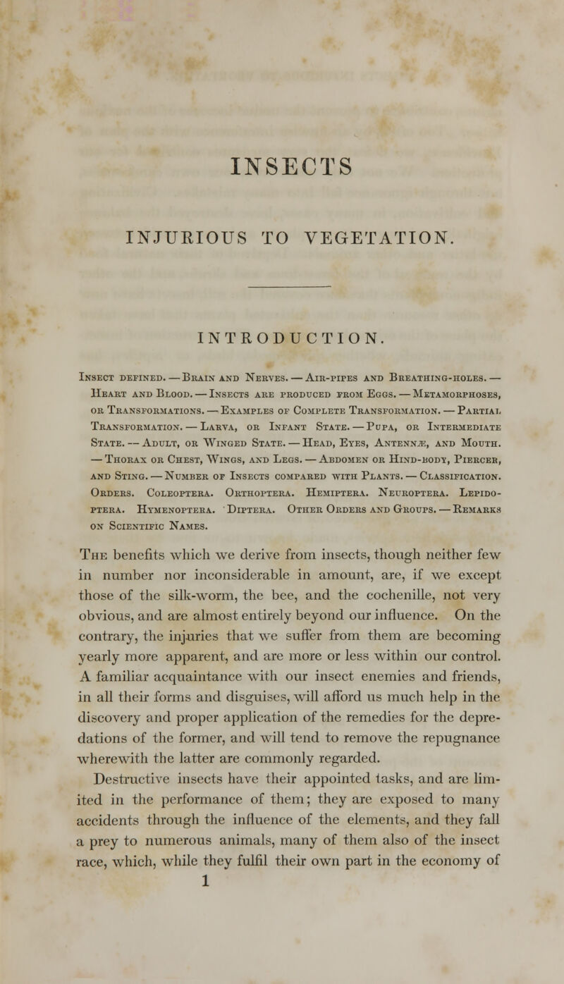 INSECTS INJURIOUS TO VEGETATION, INTRODUCTION. Insect defined.—Brain and Nerves. — Air-pipes and Breathing-holes.— Heart and Blood. — Insects are produced prom Eggs. — Metamorphoses, or Transformations. — Examples of Complete Transformation. — Partial Transformation. — Larva, or Infant State. — Pupa, or Intermediate State. — Adult, or Winged State. — Head, Eyes, Antenna, and Mouth. — Thorax or Chest, Wings, and Legs. — Abdomen or Hind-body, Piercer, and Sting. — Number of Insects compared with Plants. — Classification. Orders. Coleoptera. Orthoptera. Hemiptera. Neuroptera. Lepido- ptera. Hymenoptera. Diptera. Other Orders and Groups. — Remarks on Scientific Names. The benefits which we derive from insects, though neither few in number nor inconsiderable in amount, are, if we except those of the silk-worm, the bee, and the cochenille, not very obvious, and are almost entirely beyond our influence. On the contrary, the injuries that we suffer from them are becoming yearly more apparent, and are more or less within our control. A familiar acquaintance with our insect enemies and friends, in all their forms and disguises, will afford us much help in the discovery and proper application of the remedies for the depre- dations of the former, and will tend to remove the repugnance wherewith the latter are commonly regarded. Destructive insects have their appointed tasks, and are lim- ited in the performance of them; they are exposed to many accidents through the influence of the elements, and they fall a prey to numerous animals, many of them also of the insect race, which, while they fulfil their own part in the economy of