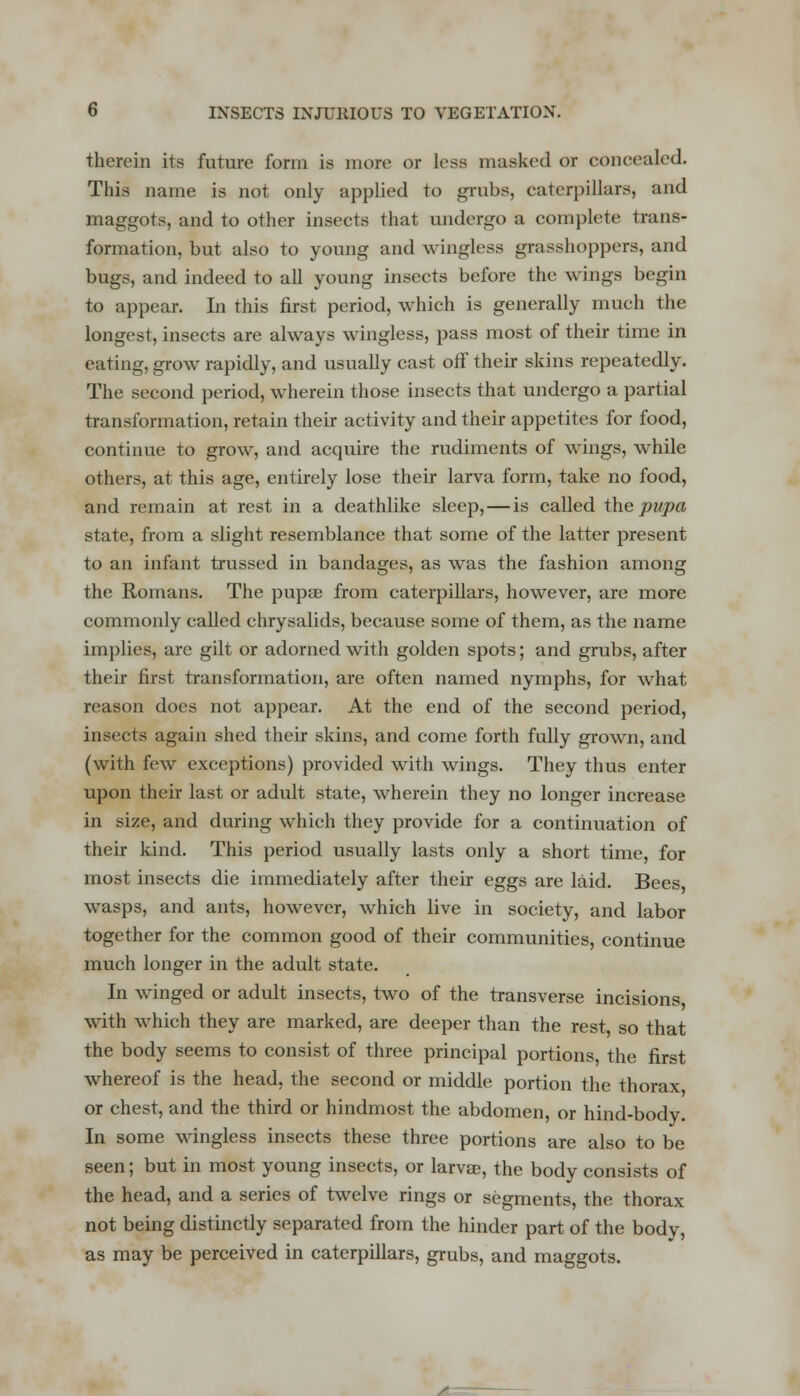 therein its future form is more or less masked or concealed. This name is not only applied to grubs, caterpillars, and maggots, and to other insects that undergo a complete trans- formation, but also to young and wingless grasshoppers, and bugs, and indeed to all young insects before the wings begin to appear. In this first period, which is generally much the longest, insects are always wingless, pass most of their time in eating, grow rapidly, and usually cast off their skins repeatedly. The second period, wherein those insects that undergo a partial transformation, retain their activity and their appetites for food, continue to grow, and acquire the rudiments of wings, while others, at this age, entirely lose then- larva form, take no food, and remain at rest in a deathlike sleep,—is called the pupa state, from a slight resemblance that some of the latter present to an infant trussed in bandages, as was the fashion among the Romans. The pupae from caterpillars, however, are more commonly called chrysalids, because some of them, as the name implies, are gilt or adorned with golden spots; and grubs, after their first transformation, are often named nymphs, for what reason does not appear. At the end of the second period, insects again shed their skins, and come forth fully grown, and (with few exceptions) provided with wings. They thus enter upon their last or adult state, wherein they no longer increase in size, and during which they provide for a continuation of their kind. This period usually lasts only a short time, for most insects die immediately after their eggs are laid. Bees wasps, and ants, however, which live in society, and labor together for the common good of their communities, continue much longer in the adult state. In winged or adult insects, two of the transverse incisions with which they are marked, are deeper than the rest, so that the body seems to consist of three principal portions the first whereof is the head, the second or middle portion the thorax or chest, and the third or hindmost the abdomen, or hind-body. In some wingless insects these three portions are also to be seen; but in most young insects, or lame, the body consists of the head, and a series of twelve rings or segments, the thorax not being distinctly separated from the hinder part of the body, as may be perceived in caterpillars, grubs, and maggots. /■