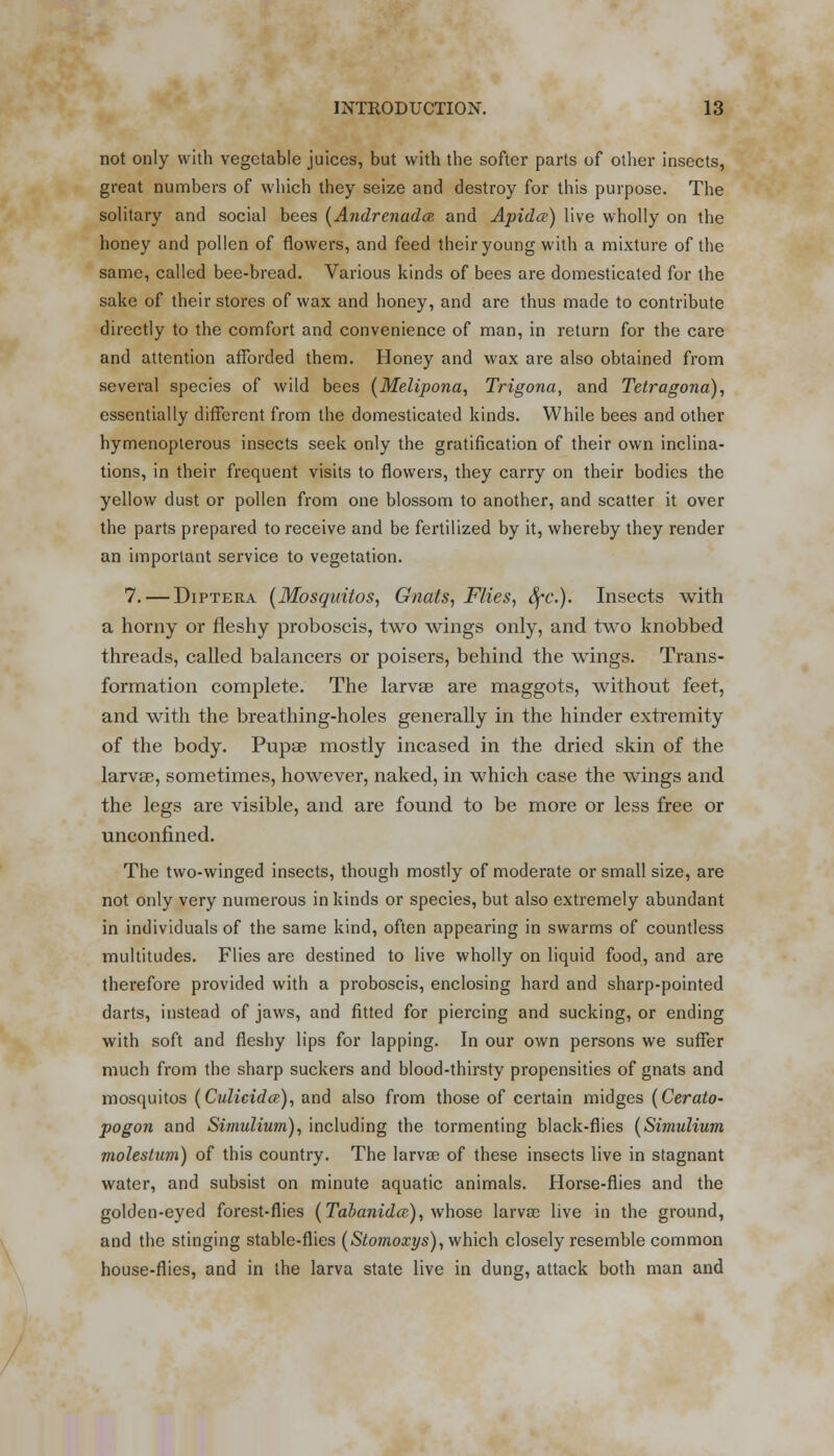 not only with vegetable juices, but with the softer parts of other insects, great numbers of which they seize and destroy for this purpose. The solitary and social bees (Andrenada and Apidce) live wholly on the honey and pollen of flowers, and feed their young with a mixture of the same, called bee-bread. Various kinds of bees are domesticated for the sake of their stores of wax and honey, and are thus made to contribute directly to the comfort and convenience of man, in return for the care and attention afforded them. Honey and wax are also obtained from several species of wild bees (Melipona, Trigona, and Tetragona), essentially different from the domesticated kinds. While bees and other hymenopterous insects seek only the gratification of their own inclina- tions, in their frequent visits to flowers, they carry on their bodies the yellow dust or pollen from one blossom to another, and scatter it over the parts prepared to receive and be fertilized by it, whereby they render an important service to vegetation. 7. — Diptera [Mosquitos, Gnats, Flies, Sfc). Insects with a horny or fleshy proboscis, two wings only, and two knobbed threads, called balancers or poisers, behind the wings. Trans- formation complete. The larvae are maggots, without feet, and with the breathing-holes generally in the hinder extremity of the body. Pupae mostly incased in the dried skin of the larvae, sometimes, however, naked, in which case the wings and the legs are visible, and are found to be more or less free or unconfined. The two-winged insects, though mostly of moderate or small size, are not only very numerous in kinds or species, but also extremely abundant in individuals of the same kind, often appearing in swarms of countless multitudes. Flies are destined to live wholly on liquid food, and are therefore provided with a proboscis, enclosing hard and sharp-pointed darts, instead of jaws, and fitted for piercing and sucking, or ending with soft and fleshy lips for lapping. In our own persons we suffer much from the sharp suckers and blood-thirsty propensities of gnats and mosquitos (Culicidce), and also from those of certain midges (Cerato- pogon and Simulium), including the tormenting black-flies {Simulium molestum) of this country. The larvae of these insects live in stagnant water, and subsist on minute aquatic animals. Horse-flies and the golden-eyed forest-flies (Tabanidce), whose larvae live in the ground, and the stinging stable-flies (Stomoxys), which closely resemble common house-flies, and in the larva state live in dung, attack both man and