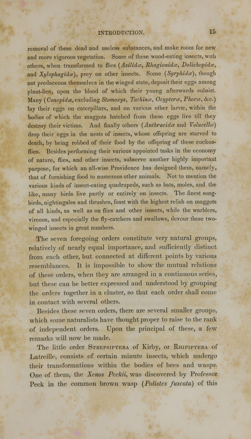 removal of these dead and useless substances, and make room for new and more vigorous vegetation. Some of these wood-eating insects, with others, when transformed to flies (Asilidce, Rhagionidce, Dolichopida;, and Xylophagidce), prey on other insects. Some (Syrphida;), though not predaceous themselves in the winged state, deposit their eggs among plant-lice, upon the blood of which their young afterwards subsist. Many (Conopidce,excluding Stomoxys, Tachincc, Ocyptercc, Phom, &c.) lay their eggs on caterpillars, and on various other larvae, within the bodies of which the maggots hatched from these eggs live till they destroy their victims. And finally others (Anthracidce and Volucellce) drop their eggs in the nests of insects, whose offspring are starved to death, by being robbed of their food by the offspring of these cuckoo- flies. Besides performing their various appointed tasks in the economy of nature, flies, and other insects, subserve another highly important purpose, for which an all-wise Providence has designed them, namely, that of furnishing food to numerous other animals. Not to mention the various kinds of insect-eating quadrupeds, such as bats, moles, and the like, many birds live partly or entirely on insects. The finest song- birds, nightingales and thrushes, feast with the highest relish on maggots of all kinds, as well as on flies and other insects, while the warblers, vireous, and especially the fly-catchers and swallows, devour these two- winged insects in great numbers. The seven foregoing orders constitute very natural groups, relatively of nearly equal importance, and sufficiently distinct from each other, but connected at different points by various resemblances. It is impossible to show the mutual relations of these orders, when they are arranged in a continuous series, but these can be better expressed and understood by grouping the orders together in a cluster, so that each order shall come in contact with several others. Besides these seven orders, there are several smaller groups, which some naturalists have thought proper to raise to the rank of independent orders. Upon the principal of these, a few remarks will now be made. The little order Strepsiptera of Kirby, or Rhipiptera of Latreille, consists of certain minute insects, which undergo their transformations within the bodies of bees and wasps. One of them, the Xenos Peckii, was discovered by Professor Peck in the common brown wasp (Polistes fuscata) of this