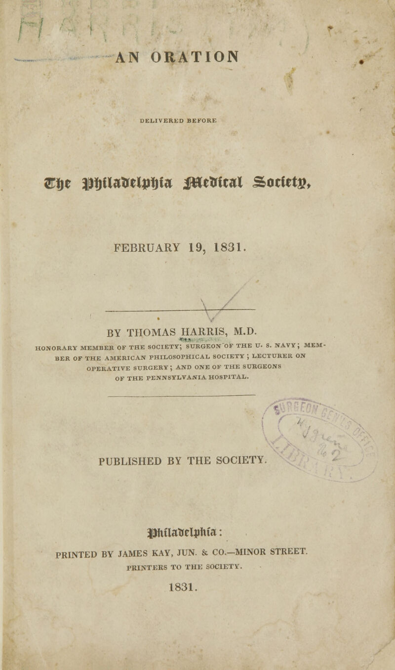 AN ORATION DELIVERED BEFORE Efte $i)ilatreU>f)te JttcMcal Sotiet£, FEBRUARY 19, 1831. BY THOMAS HARRIS, M.D. HONORARY MEMBER OF THE SOCIETY; SURGEON OF THE U. S. NAVY; MEM- BER OF THE AMERICAN PHILOSOPHICAL SOCIETY ; LECTURER ON OPERATIVE SURGERY; AND ONE OF THE SURGEONS OF THE PENNSYLVANIA HOSPITAL. PUBLISHED BY THE SOCIETY. Piilafoeltfifa: PRINTED BY JAMES KAY, JUN. & CO.-MINOR STREET. PRINTERS TO THE SOCIETY. 1831.