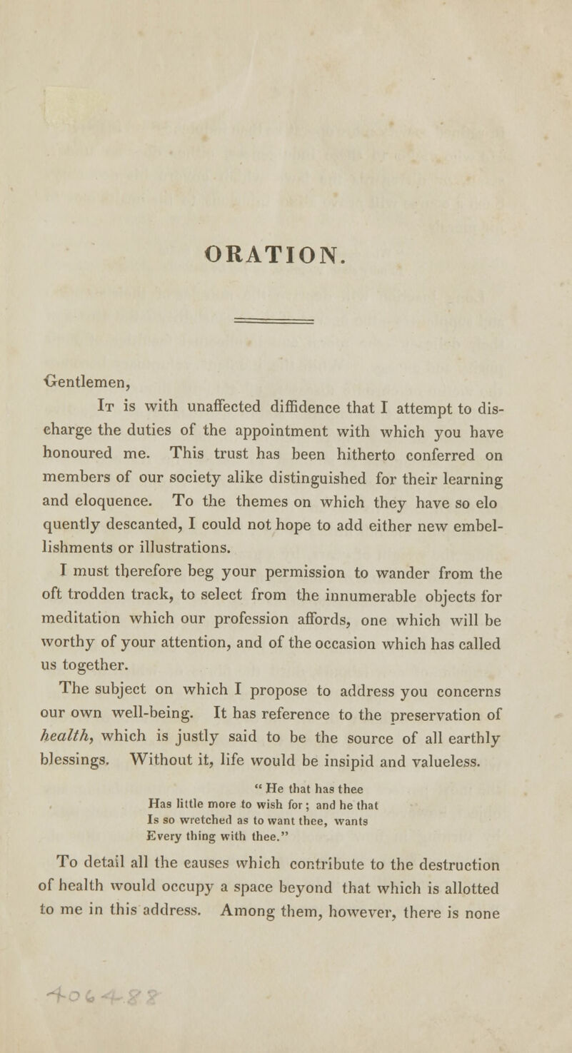 ORATION. Centlemen, It is with unaffected diffidence that I attempt to dis- charge the duties of the appointment with which you have honoured me. This trust has been hitherto conferred on members of our society alike distinguished for their learning and eloquence. To the themes on which they have so elo quently descanted, I could not hope to add either new embel- lishments or illustrations. I must therefore beg your permission to wander from the oft trodden track, to select from the innumerable objects for meditation which our profession affords, one which will be worthy of your attention, and of the occasion which has called us together. The subject on which I propose to address you concerns our own well-being. It has reference to the preservation of health, which is justly said to be the source of all earthly blessings. Without it, life would be insipid and valueless.  He that has thee Has little more to wish for; and he that Is so wretched as to want thee, wants Every thing with thee. To detail all the causes which contribute to the destruction of health would occupy a space beyond that which is allotted to me in this address. Among them, however, there is none