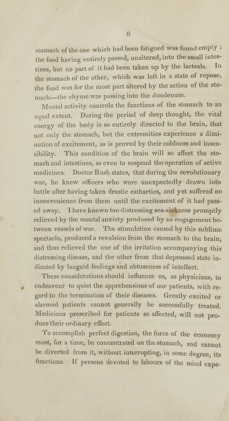 stomach of the one which had been fatigued was found empty ; the food having entirely passed, unaltered, into the small intes- tines, but no part of it had been taken up by the lacteals. In the stomach of the other, which was left in a slate of repose, the food was for the most part altered by the action of the sto- mach—the chyme was passing into the duodenum. Mental activity controls the functions of the stomach to an equal extent. During the period of deep thought, the vital energy of the body is so entirely directed to the brain, that not only the stomach, but the extremities experience a dimi- nution of excitement, as is proved by their coldness and insen- sibility. This condition of the brain will so affect the sto- mach and intestines, as even to suspend the operation of active medicines. Doctor Rush states, that during the revolutionary war, he knew officers who were unexpectedly drawn into battle after having taken drastic cathartics, and yet suffered no inconvenience from them until the excitement of it had pass- ed away, I have known too distressing sea-sickness promptly relieved by the mental anxiety produced by an engagement be- tween vessels of war. The stimulation caused by this sublime spectacle, produced a revulsion from the stomach to the brain, and thus relieved the one of the irritation accompanying this distressing disease, and the other from that depressed state in- dicated by languid feelings and obtuseness of intellect. These considerations should influence us, as physicians, to endeavour to quiet the apprehensions of our patients, with re- gard to the termination of their diseases. Greatly excited or alarmed patients cannot generally be successfully treated. Medicines prescribed for patients so affected, will not pro- duce their ordinary effect. To accomplish perfect digestion, the force of the economy must, for a time, be concentrated on the stomach, and cannot be diverted from it, without interrupting, in some degree its functions. If persons devoted to labours of the mind expe-
