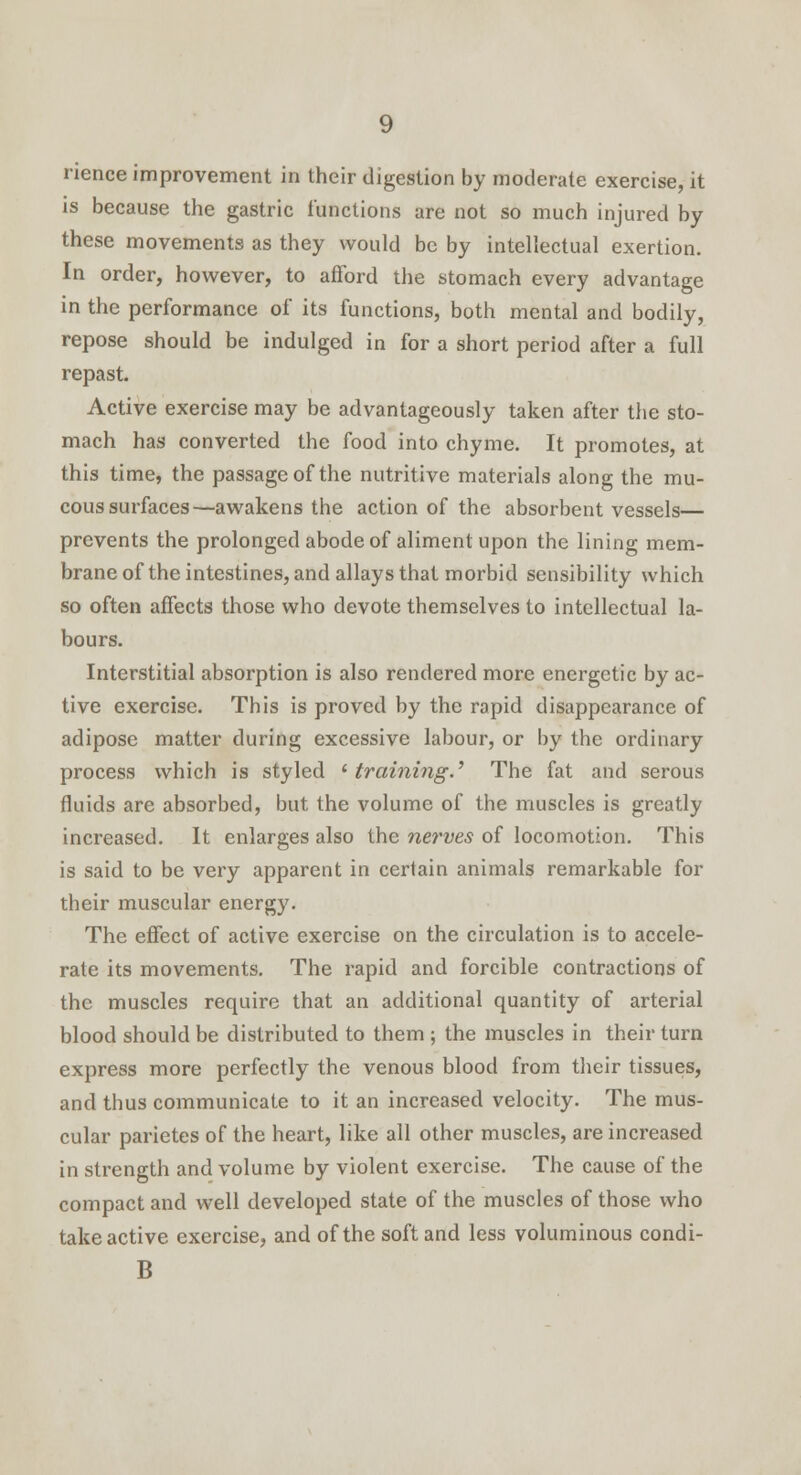 rience improvement in their digestion by moderate exercise, it is because the gastric functions are not so much injured by these movements as they would be by intellectual exertion. In order, however, to afford the stomach every advantage in the performance of its functions, both mental and bodily, repose should be indulged in for a short period after a full repast. Active exercise may be advantageously taken after the sto- mach has converted the food into chyme. It promotes, at this time, the passage of the nutritive materials along the mu- cous surfaces—awakens the action of the absorbent vessels— prevents the prolonged abode of aliment upon the lining mem- brane of the intestines, and allays that morbid sensibility which so often affects those who devote themselves to intellectual la- bours. Interstitial absorption is also rendered more energetic by ac- tive exercise. This is proved by the rapid disappearance of adipose matter during excessive labour, or by the ordinary process which is styled 'training.' The fat and serous fluids are absorbed, but the volume of the muscles is greatly increased. It enlarges also the nerves of locomotion. This is said to be very apparent in certain animals remarkable for their muscular energy. The effect of active exercise on the circulation is to accele- rate its movements. The rapid and forcible contractions of the muscles require that an additional quantity of arterial blood should be distributed to them ; the muscles in their turn express more perfectly the venous blood from their tissues, and thus communicate to it an increased velocity. The mus- cular parietes of the heart, like all other muscles, are increased in strength and volume by violent exercise. The cause of the compact and well developed state of the muscles of those who take active exercise, and of the soft and less voluminous condi- B