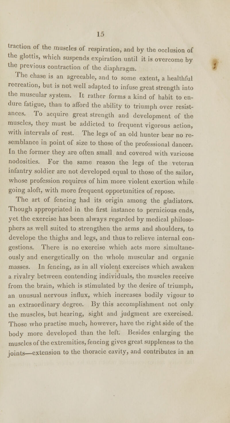 traction of the muscles of respiration, and by the occlusion of the glottis, which suspends expiration until it is overcome by the previous contraction of the diaphragm. * The chase is an agreeable, and to some extent, a healthful recreation, but is not well adapted to infuse great strength into the muscular system. It rather forms a kind of habit to en- dure fatigue, than to afford the ability to triumph over resist- ances. To acquire great strength and development of the muscles, they must be addicted to frequent vigorous action, with intervals of rest. The legs of an old hunter bear no re- semblance in point of size to those of the professional dancer. In the former they are often small and covered with varicose nodosities. For the same reason the legs of the veteran infantry soldier are not developed equal to those of the sailor, whose profession requires of him more violent exertion while going aloft, with more frequent opportunities of repose. The art of fencing had its origin among the gladiators. Though appropriated in the first instance to pernicious ends, yet the exercise has been always regarded by medical philoso- phers as well suited to strengthen the arms and shoulders, to develope the thighs and legs, and thus to relieve internal con- gestions. There is no exercise which acts more simultane- ously and energetically on the whole muscular and organic masses. In fencing, as in all violent exercises which awaken a rivalry between contending individuals, the muscles receive from the brain, which is stimulated by the desire of triumph, an unusual nervous influx, which increases bodily vigour to an extraordinary degree. By this accomplishment not only the muscles, but hearing, sight and judgment are exercised. Those who practise much, however, have the right side of the body more developed than the left. Besides enlarging the muscles of the extremities, fencing gives great suppleness to the joints extension to the thoracic cavity, and contributes in an