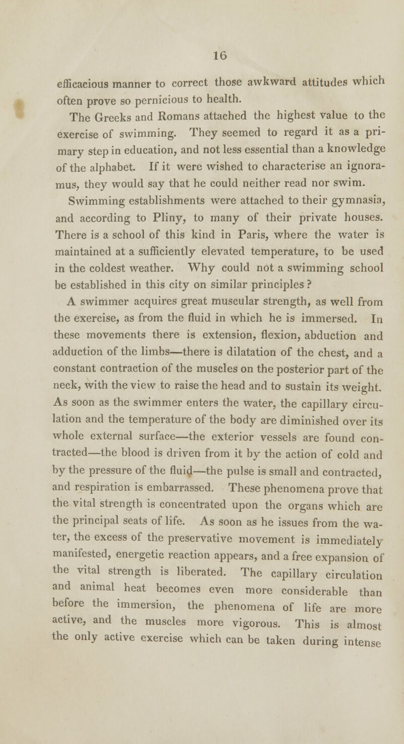 efficacious manner to correct those awkward attitudes which often prove so pernicious to health. The Greeks and Romans attached the highest value to the exercise of swimming. They seemed to regard it as a pri- mary step in education, and not less essential than a knowledge of the alphabet. If it were wished to characterise an ignora- mus, they would say that he could neither read nor swim. Swimming establishments were attached to their gymnasia, and according to Pliny, to many of their private houses. There is a school of this kind in Paris, where the water is maintained at a sufficiently elevated temperature, to be used in the coldest weather. Why could not a swimming school be established in this city on similar principles ? A swimmer acquires great muscular strength, as well from the exercise, as from the fluid in which he is immersed. In these movements there is extension, flexion, abduction and adduction of the limbs—there is dilatation of the chest, and a constant contraction of the muscles on the posterior part of the neck, with the view to raise the head and to sustain its weight. As soon as the swimmer enters the water, the capillary circu- lation and the temperature of the body are diminished over its whole external surface—the exterior vessels are found con- tracted—the blood is driven from it by the action of cold and by the pressure of the fluid—the pulse is small and contracted, and respiration is embarrassed. These phenomena prove that the vital strength is concentrated upon the organs which are the principal seats of life. As soon as he issues from the wa- ter, the excess of the preservative movement is immediately manifested, energetic reaction appears, and a free expansion of the vital strength is liberated. The capillary circulation and animal heat becomes even more considerable than before the immersion, the phenomena of life are more active, and the muscles more vigorous. This is almost the only active exercise which can be taken during intense