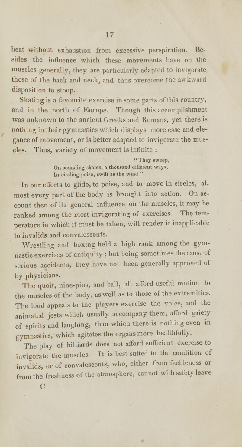 heat without exhaustion from excessive perspiration. Be- sides the influence which these movements have on the muscles generally, they are particularly adapted to invigorate those of the back and neck, and thus overcome the awkward disposition to stoop. Skating is a favourite exercise in some parts of this country, and in the north of Europe. Though this accomplishment was unknown to the ancient Greeks and Romans, yet there is nothing in their gymnastics which displays more ease and ele- gance of movement, or is better adapted to invigorate the mus- cles. Thus, variety of movement is infinite ;  They sweep, On sounding skates, a thousand different ways, In circling poise, swift as the wind. In our efforts to glide, to poise, and to move in circles, al- most every part of the body is brought into action. On ac- count then of its general influence on the muscles, it may be ranked among the most invigorating of exercises. The tem- perature in which it must be taken, will render it inapplicable to invalids and convalescents. Wrestling and boxing held a high rank among the gym- nastic exercises of antiquity ; but being sometimes the cause of serious accidents, they have not been generally approved of by physicians. The quoit, nine-pins, and ball, all afford useful motion to the muscles of the body, as well as to those of the extremities. The loud appeals to the players exercise the voice, and the animated jests which usually accompany them, afford gaiety of spirits and laughing, than which there is nothing even in gymnastics, which agitates the organs more healthfully. The play of billiards does not afford sufficient exercise to invigoratethe muscles. It is best suited to the condition of invalids, or of convalescents, who, either from feebleness or from the freshness of the atmosphere, cannot with safety leave C
