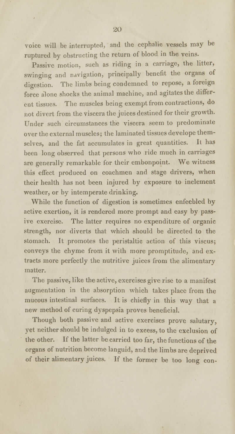 voice will be interrupted, and the cephalic vessels may be ruptured by obstructing the return of blood in the veins. Passive motion, such as riding in a carriage, the litter, swinging and navigation, principally benefit the organs of digestion. The limbs being condemned to repose, a foreign force alone shocks the animal machine, and agitates the differ- ent tissues. The muscles being exempt from contractions, do not divert from the viscera the juices destined for their growth. Under such circumstances the viscera seem to predominate over the external muscles; the laminated tissues develope them- selves, and the fat accumulates in great quantities. It has been long observed that persons who ride much in carriages are generally remarkable for their embonpoint. We witness this effect produced on coachmen and stage drivers, when their health has not been injured by exposure to inclement weather, or by intemperate drinking. While the function of digestion is sometimes enfeebled by active exertion, it is rendered more prompt and easy by pass- ive exercise. The latter requires no expenditure of organic strength, nor diverts that which should be directed to the stomach. It promotes the peristaltic action of this viscus; conveys the chyme from it with more promptitude, and ex- tracts more perfectly the nutritive juices from the alimentary matter. The passive, like the active, exercises give rise to a manifest augmentation in the absorption which takes place from the mucous intestinal surfaces. It is chiefly in this way that a new method of curing dyspepsia proves beneficial. Though both passive and active exercises prove salutary, yet neither should be indulged in to excess, to the exclusion of the other. If the latter be carried too far, the functions of the organs of nutrition become languid, and the limbs are deprived of their alimentary juices. If the former be too long con-