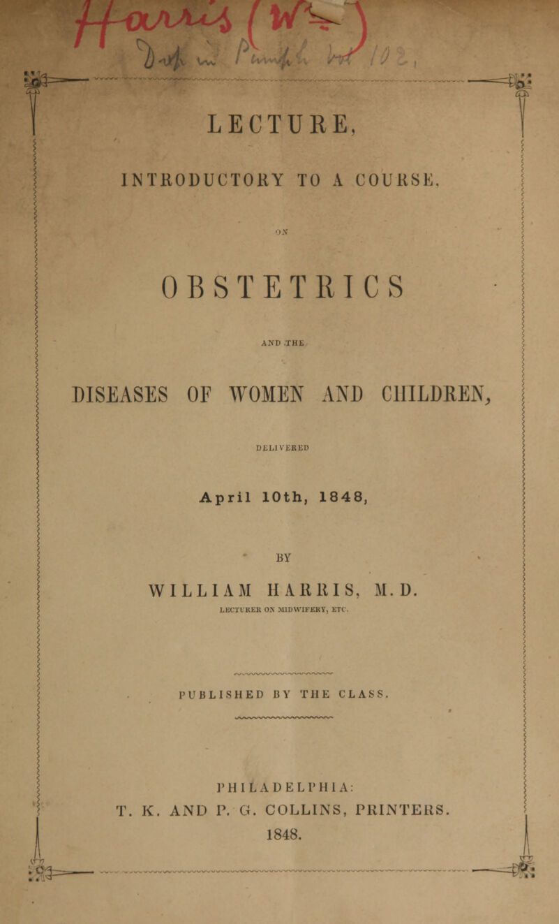 1-4V S ( KVj LECTURE. INTRODUCTORY TO A COURSE. OBSTETRICS DISEASES OF WOMEN AND CHILDREN, DEL1VEBED April 10th, 1848, BY WILLIAM HA 1111 IS, M. D, LECH RES O.N MIHU'IKKKV, KT< PUBLISHED BY THE CLASS. P 11 1LADEL P H 1 A : T. K. AND P. G. COLLINS, PRINTERS, 1848.