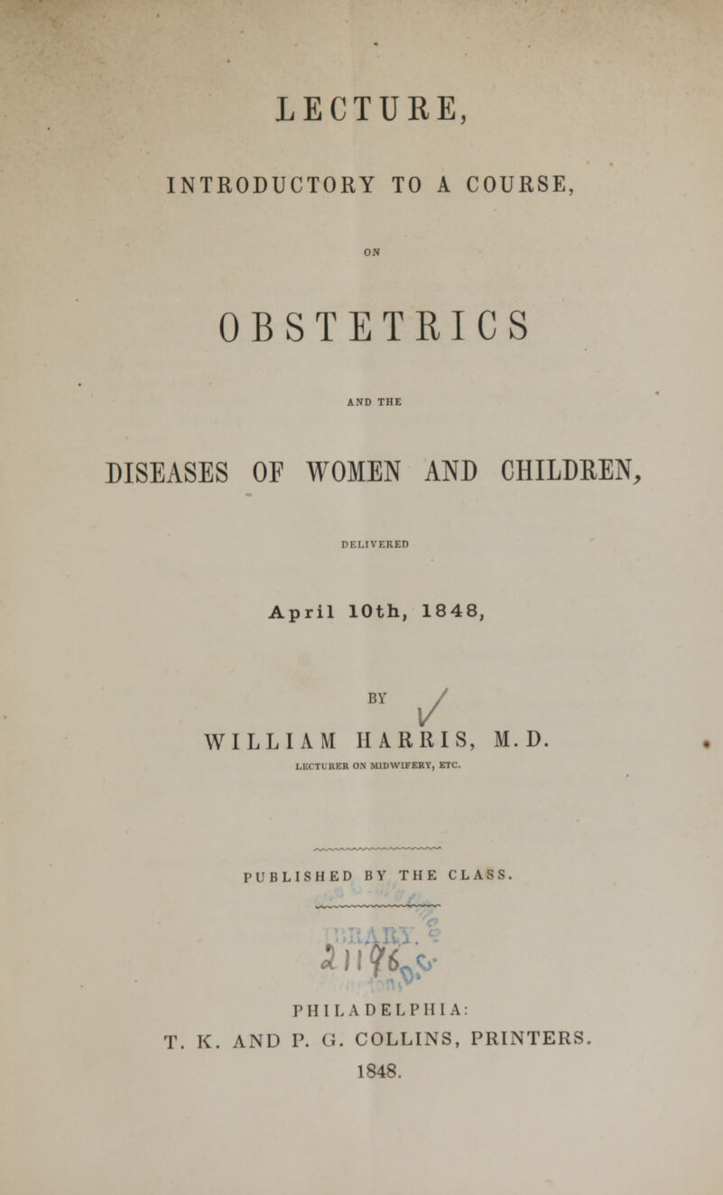 LECTURE, INTRODUCTORY TO A COURSE, OBSTETRICS DISEASES OF WOMEN AND CHILDREN, DELIVERED April 10th, 1848, BY / WILLIAM HARRIS, M. D. i i HER ON MIDWIFERY, ETC. PUBLISHED BY THE CLASS. k)! jg^ PHILADELPHIA: T. K. AND P. Ci. COLLINS, PRINTERS. 1848.