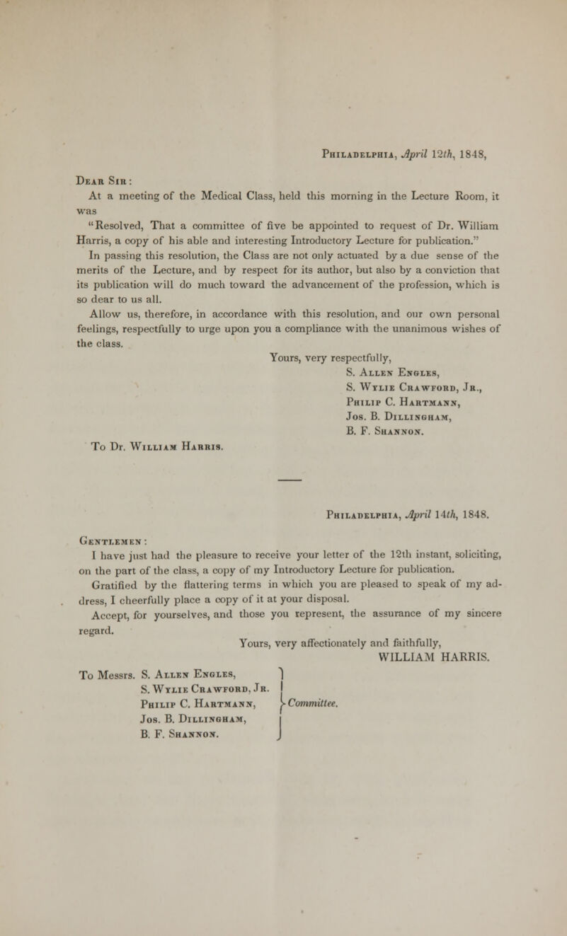 Philadelphia, Jpril 12/fc, 1848, Dear Sir: At a meeting of the Medical Class, held this morning in the Lecture Room, it was Resolved, That a committee of five be appointed to request of Dr. William Harris, a copy of his able and interesting Introductory Lecture for publication. In passing this resolution, the Class are not only actuated by a due sense of the merits of the Lecture, and by respect for its author, but also by a conviction that its publication will do much toward the advancement of the profession, which is so dear to us all. Allow us, therefore, in accordance with this resolution, and our own personal feelings, respectfully to urge upon you a compliance with the unanimous wishes of the class. Yours, very respectfully, S. Allen Engles, S. Wtlie Crawford, Jr., Philip C. Hahtmasn, Jos. B. Dillingham, B. F. Shannon. To Dr. William Harris. Philadelphia, April 14/A, 1848. Gentlemkn: I have just had the pleasure to receive your letter of the 12th instant, soliciting, on the part of the class, a copy of my Introductory Lecture for publication. Gratified by the flattering terms in which you are pleased to speak of my ad- dress, I cheerfully place a copy of it at your disposal. Accept, for yourselves, and those you represent, the assurance of my sincere regard. Yours, very affectionately and faithfully, WILLIAM HARRIS. To Messrs. S. Allen Enoles, ) S. Wtlie Crawford. Jr. Philip C. Hartmann, >Committee. Jos. B. Dillingham, B. F. Shannon. 1