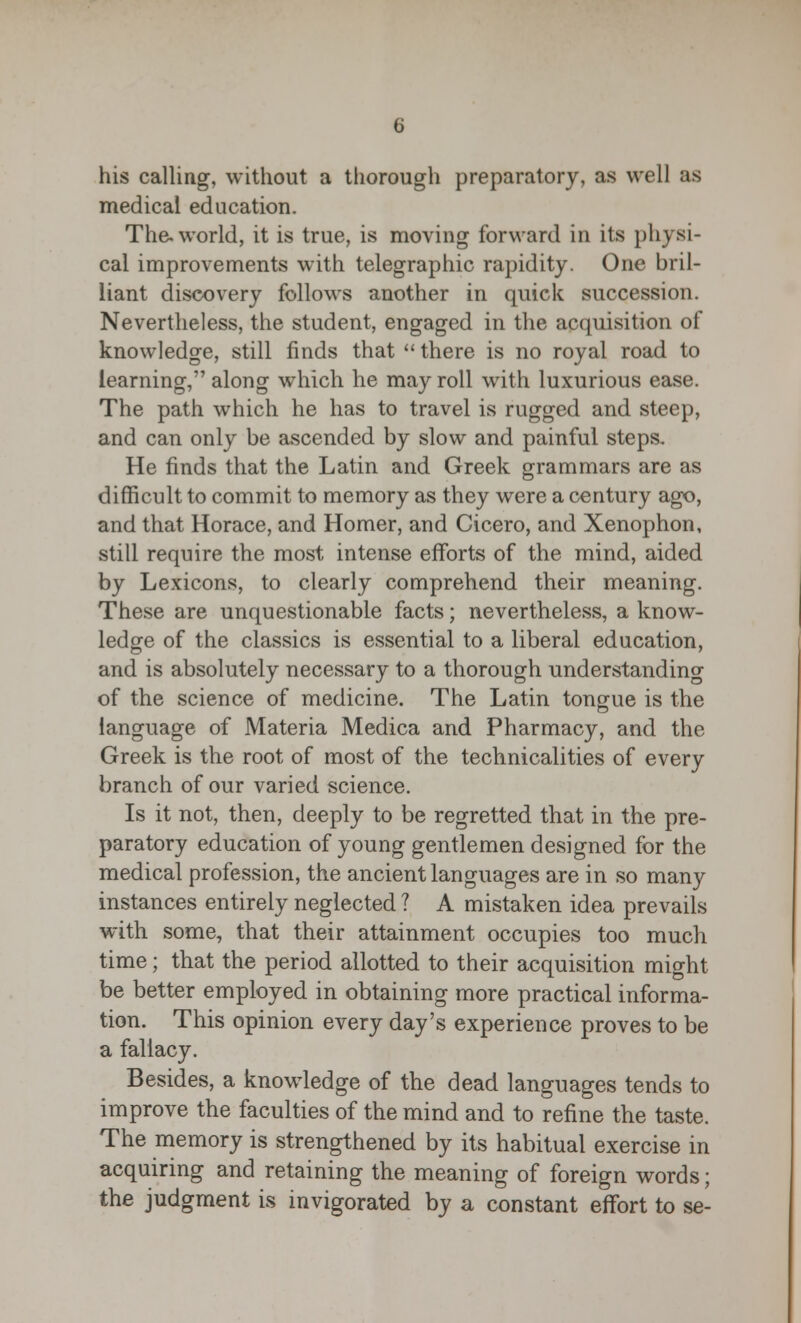 his calling, without a thorough preparatory, as well as medical education. The. world, it is true, is moving forward in its physi- cal improvements with telegraphic rapidity. One bril- liant discovery follows another in quick succession. Nevertheless, the student, engaged in the acquisition of knowledge, still finds that  there is no royal road to learning, along which he may roll with luxurious ease. The path which he has to travel is rugged and steep, and can only be ascended by slow and painful steps. He finds that the Latin and Greek grammars are as difficult to commit to memory as they were a century ago, and that Horace, and Homer, and Cicero, and Xenophon, still require the most intense efforts of the mind, aided by Lexicons, to clearly comprehend their meaning. These are unquestionable facts; nevertheless, a know- ledge of the classics is essential to a liberal education, and is absolutely necessary to a thorough understanding of the science of medicine. The Latin tongue is the language of Materia Medica and Pharmacy, and the Greek is the root of most of the technicalities of every branch of our varied science. Is it not, then, deeply to be regretted that in the pre- paratory education of young gentlemen designed for the medical profession, the ancient languages are in so many instances entirely neglected ? A mistaken idea prevails with some, that their attainment occupies too much time; that the period allotted to their acquisition might be better employed in obtaining more practical informa- tion. This opinion every day's experience proves to be a fallacy. Besides, a knowledge of the dead languages tends to improve the faculties of the mind and to refine the taste. The memory is strengthened by its habitual exercise in acquiring and retaining the meaning of foreign words; the judgment is invigorated by a constant effort to se-