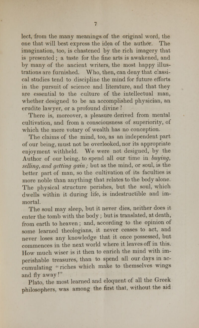 lect, from the many meanings of the original word, the one that will best express the idea of the author. The imagination, too, is chastened by the rich imagery that is presented ; a taste for the fine arts is awakened, and by many of the ancient writers, the most happy illus- trations are furnished. Who, then, can deny that classi- cal studies tend to discipline the mind for future efforts in the pursuit of science and literature, and that they are essential to the culture of the intellectual man, whether designed to be an accomplished physician, an erudite lawyer, or a profound divine ? There is, moreover, a pleasure derived from mental cultivation, and from a consciousness of superiority, of which the mere votary of wealth has no conception. The claims of the mind, too, as an independent part of our being, must not be overlooked, nor its appropriate enjoyment withheld. We were not designed, by the Author of our being, to spend all our time in buying, selling, and getting gain; but as the mind, or soul, is the better part of man, so the cultivation of its faculties is more noble than anything that relates to the body alone. The physical structure perishes, but the soul, which dwells within it during life, is indestructible and im- mortal. The soul may sleep, but it never dies, neither does it enter the tomb with the body; but is translated, at death, from earth to heaven; and, according to the opinion of some learned theologians, it never ceases to act, and never loses any knowledge that it once possessed, but commences in the next world where it leaves off in this. How much wiser is it then to enrich the mind with im- perishable treasures, than to spend all our days in ac- cumulating  riches which make to themselves wings and fly away! Plato, the most learned and eloquent of all the Greek philosophers, was among the first that, without the aid