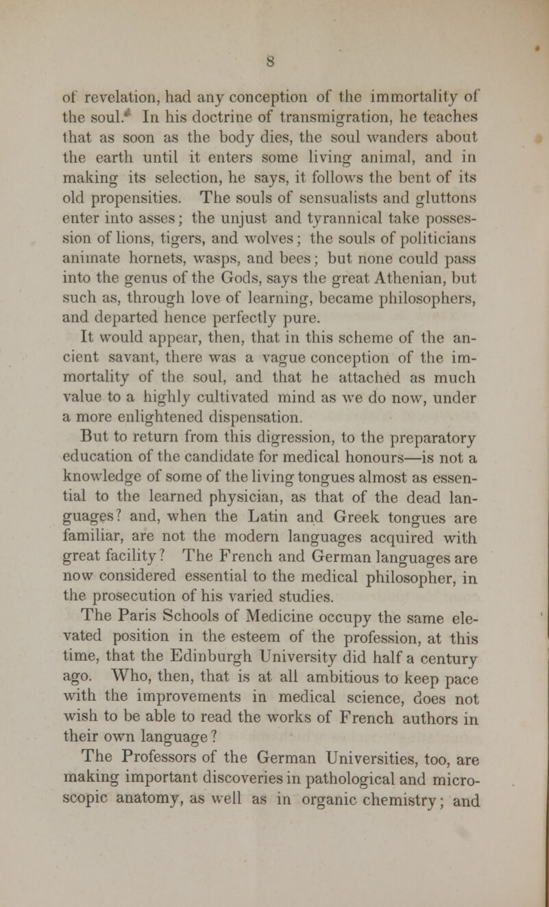 of revelation, had any conception of the immortality of the soul* In his doctrine of transmigration, he teaches that as soon as the body dies, the soul wanders about the earth until it enters some living animal, and in making its selection, he says, it follows the bent of its old propensities. The souls of sensualists and gluttons enter into asses; the unjust and tyrannical take posses- sion of lions, tigers, and wolves; the souls of politicians animate hornets, wasps, and bees; but none could pass into the genus of the Gods, says the great Athenian, but such as, through love of learning, became philosophers, and departed hence perfectly pure. It would appear, then, that in this scheme of the an- cient savant, there was a vague conception of the im- mortality of the soul, and that he attached as much value to a highly cultivated mind as we do now, under a more enlightened dispensation. But to return from this digression, to the preparatory education of the candidate for medical honours—is not a knowledge of some of the living tongues almost as essen- tial to the learned physician, as that of the dead lan- guages? and, when the Latin and Greek tongues are familiar, are not the modern languages acquired with great facility? The French and German languages are now considered essential to the medical philosopher, in the prosecution of his varied studies. The Paris Schools of Medicine occupy the same ele- vated position in the esteem of the profession, at this time, that the Edinburgh University did half a century ago. Who, then, that is at all ambitious to keep pace with the improvements in medical science, does not wish to be able to read the works of French authors in their own language ? The Professors of the German Universities, too, are making important discoveries in pathological and micro- scopic anatomy, as well as in organic chemistry; and