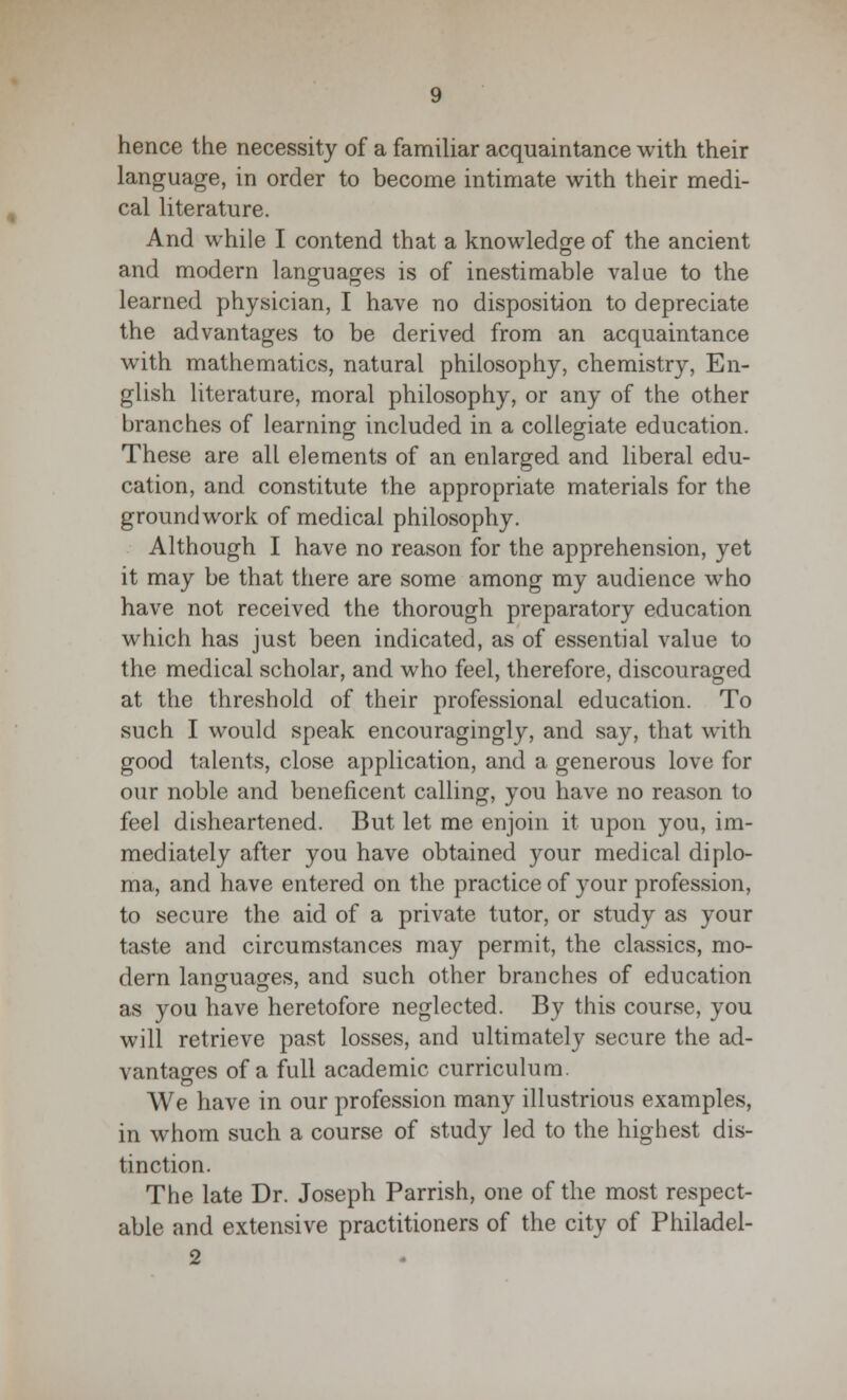 hence the necessity of a familiar acquaintance with their language, in order to become intimate with their medi- cal literature. And while I contend that a knowledge of the ancient and modern languages is of inestimable value to the learned physician, I have no disposition to depreciate the advantages to be derived from an acquaintance with mathematics, natural philosophy, chemistry, En- glish literature, moral philosophy, or any of the other branches of learning included in a collegiate education. These are all elements of an enlarged and liberal edu- cation, and constitute the appropriate materials for the groundwork of medical philosophy. Although I have no reason for the apprehension, yet it may be that there are some among my audience who have not received the thorough preparatory education which has just been indicated, as of essential value to the medical scholar, and who feel, therefore, discouraged at the threshold of their professional education. To such I would speak encouragingly, and say, that with good talents, close application, and a generous love for our noble and beneficent calling, you have no reason to feel disheartened. But let me enjoin it upon you, im- mediately after you have obtained your medical diplo- ma, and have entered on the practice of your profession, to secure the aid of a private tutor, or study as your taste and circumstances may permit, the classics, mo- dern languages, and such other branches of education as you have heretofore neglected. By this course, you will retrieve past losses, and ultimately secure the ad- vantages of a full academic curriculum. We have in our profession many illustrious examples, in whom such a course of study led to the highest dis- tinction. The late Dr. Joseph Parrish, one of the most respect- able and extensive practitioners of the city of Philadel- 2