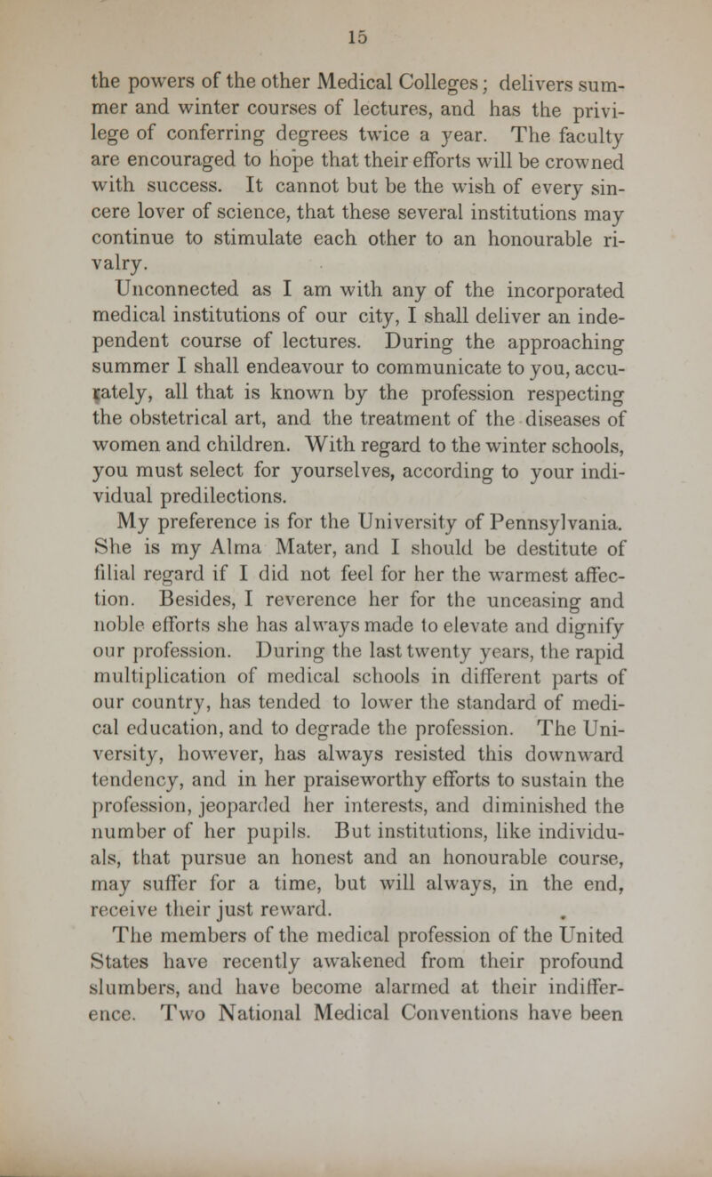 the powers of the other Medical Colleges; delivers sum- mer and winter courses of lectures, and has the privi- lege of conferring degrees twice a year. The faculty are encouraged to hope that their efforts will be crowned with success. It cannot but be the wish of every sin- cere lover of science, that these several institutions may continue to stimulate each other to an honourable ri- valry. Unconnected as I am with any of the incorporated medical institutions of our city, I shall deliver an inde- pendent course of lectures. During the approaching summer I shall endeavour to communicate to you, accu- rately, all that is known by the profession respecting the obstetrical art, and the treatment of the diseases of women and children. With regard to the winter schools, you must select for yourselves, according to your indi- vidual predilections. My preference is for the University of Pennsylvania. She is my Alma Mater, and I should be destitute of filial regard if I did not feel for her the warmest affec- tion. Besides, I reverence her for the unceasing and noble efforts she has always made to elevate and dignify our profession. During the last twenty years, the rapid multiplication of medical schools in different parts of our country, has tended to lower the standard of medi- cal education, and to degrade the profession. The Uni- versity, however, has always resisted this downward tendency, and in her praiseworthy efforts to sustain the profession, jeoparded her interests, and diminished the number of her pupils. But institutions, like individu- als, that pursue an honest and an honourable course, may suffer for a time, but will always, in the end, receive their just reward. The members of the medical profession of the United States have recently awakened from their profound slumbers, and have become alarmed at their indiffer- ence. Two National Medical Conventions have been